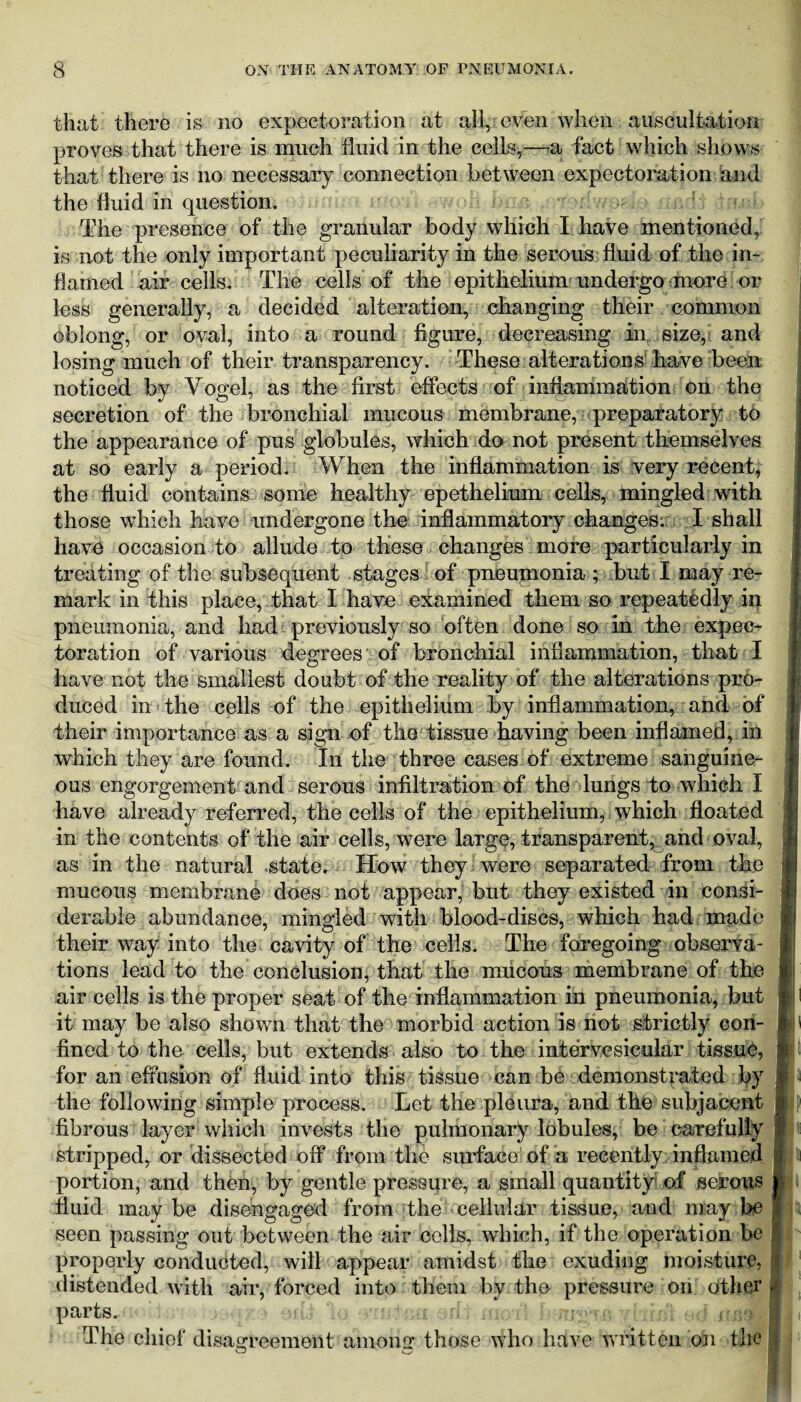 that there is no expectoration at all, even when auscultation proves that there is much fluid in the cells,—a fact which shows that there is no necessary connection between expectoration and the fluid in question. The presence of the granular body which I have mentioned, is not the only important peculiarity in the serous fluid of the in¬ flamed air cells. The cells of the epithelium undergo more or less generally, a decided alteration, changing their common oblong, or oval, into a round figure, decreasing in size, and losing much of their transparency. These alterations have been noticed by Vogel, as the first effects of inflammation on the secretion of the bronchial mucous membrane, preparatory to the appearance of pus globules, which do not present themselves at so early a period. When the inflammation is very recent, the fluid contains some healthy epethelium cells, mingled with those which have undergone the inflammatory changes-.: I shall have occasion to allude to these changes more particularly in treating of the subsequent stages of pneumonia ; but I may re¬ mark in this place, that I have examined them so repeatedly in pneumonia, and had previously so often done so in the expec¬ toration of various degrees of bronchial inflammation, that I have not the smallest doubt of the reality of the alterations pro¬ duced in the cells of the epithelium by inflammation, and of their importance as a sign of the tissue having been inflamed, in | which they are found. In the three cases of extreme sanguine¬ ous engorgement and serous infiltration of the lungs to which I have already referred, the cells of the epithelium, which floated in the contents of the air cells, were large, transparent, and oval, as in the natural state. How they were separated from the mucous membrane does not appear, but they existed in consi¬ derable abundance, mingled with blood-discs, which had made their way into the cavity of the cells. The foregoing observa¬ tions lead to the conclusion, that the mucous membrane of the | air cells is the proper seat of the inflammation in pneumonia, but it may be also shown that the morbid action is not strictly con- ii ' fined to the cells, but extends also to the intervesicular tissue, for an effusion of fluid into this tissue can be demonstrated by 13 the following simple process. Let the pleura, and the subjacent wj) fibrous layer which invests the pulmonary lobules, be carefully j stripped, or dissected off from the surface of a recently; inflamed fll portion, and then, by gentle pressure, a small quantity* of serous il fluid may be disengaged from the cellular tissue, and may be | seen passing out between the air cells, which, if the operation be |r properly conducted, will appear amidst the exuding moisture, 1 distended with air, forced into them by the pressure on other I parts. i ,.d; s'fioti h origan The chief disagreement among those who have written on the j