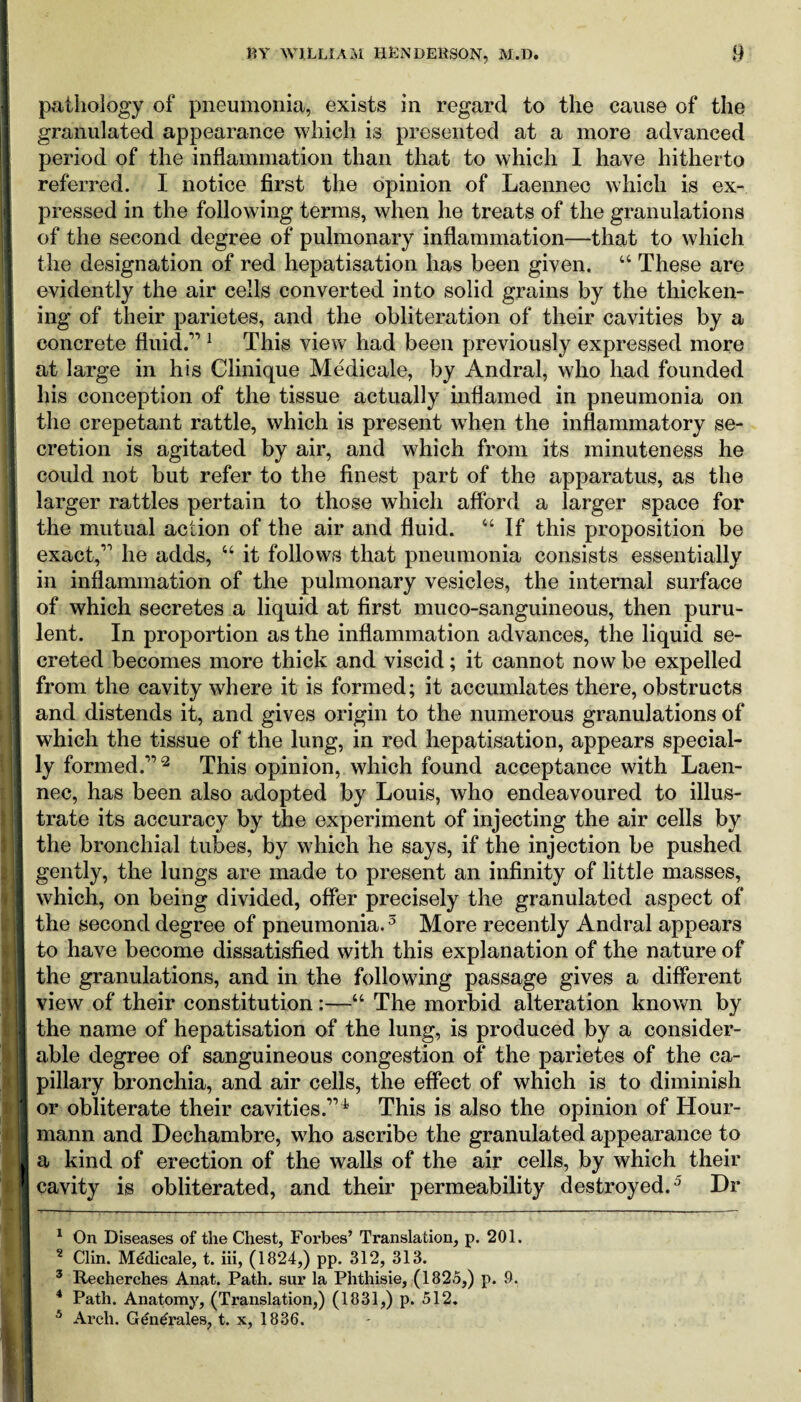 pathology of pneumonia, exists in regard to the cause of the granulated appearance which is presented at a more advanced period of the inflammation than that to which I have hitherto referred. I notice first the opinion of Laennec which is ex¬ pressed in the following terms, when he treats of the granulations of the second degree of pulmonary inflammation—that to which the designation of red hepatisation has been given. “ These are evidently the air cells converted into solid grains by the thicken¬ ing of their parietes, and the obliteration of their cavities by a concrete fluid.1’1 This view had been previously expressed more at large in his Clinique Medicale, by Andral, who had founded his conception of the tissue actually inflamed in pneumonia on the erepetant rattle, which is present when the inflammatory se¬ cretion is agitated by air, and which from its minuteness he could not but refer to the finest part of the apparatus, as the larger rattles pertain to those which afford a larger space for the mutual action of the air and fluid. “If this proposition be exact,11 he adds, “ it follows that pneumonia consists essentially in inflammation of the pulmonary vesicles, the internal surface of which secretes a liquid at first muco-sanguineous, then puru¬ lent. In proportion as the inflammation advances, the liquid se¬ creted becomes more thick and viscid; it cannot now be expelled from the cavity where it is formed; it accunflates there, obstructs and distends it, and gives origin to the numerous granulations of which the tissue of the lung, in red hepatisation, appears special¬ ly formed.”2 This opinion, which found acceptance with Laen¬ nec, has been also adopted by Louis, who endeavoured to illus¬ trate its accuracy by the experiment of injecting the air cells by the bronchial tubes, by which he says, if the injection be pushed gently, the lungs are made to present an infinity of little masses, which, on being divided, offer precisely the granulated aspect of the second degree of pneumonia.3 More recently Andral appears to have become dissatisfied with this explanation of the nature of the granulations, and in the following passage gives a different view of their constitution :—“ The morbid alteration known by the name of hepatisation of the lung, is produced by a consider¬ able degree of sanguineous congestion of the parietes of the ca¬ pillary bronchia, and air cells, the effect of which is to diminish or obliterate their cavities.” 4 This is also the opinion of Hour- mann and Dechambre, who ascribe the granulated appearance to a kind of erection of the walls of the air cells, by which their cavity is obliterated, and their permeability destroyed.5 Dr 1 On Diseases of the Chest, Forbes’ Translation, p. 201. 2 Clin. Medicale, t. iii, (1824,) pp. 312, 313. 3 Recherches Anat. Path, sur la Phthisie, (1825,) p. 9. 4 Path. Anatomy, (Translation,) (1831,) p. 512. 5 Arch. Centrales, t. x, 1836.