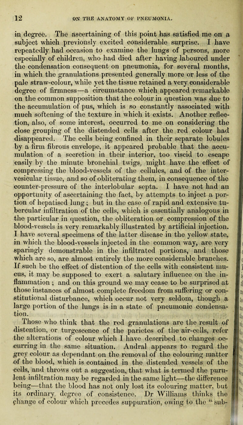 in degree. The ascertaining of this point has satisfied me on a subject which previously excited considerable surprise. I have repeatedly had occasion to examine the lungs of persons, more especially of children, who had died after having laboured under the condensation consequent on pneumonia, for several months, in which the granulations presented generally more or less of the pale straw-colour, while yet the tissue retained a very considerable degree of firmness—a circumstance which appeared remarkable on the common supposition that the colour in question was due to the accumulation of pus, which is so constantly associated with much softening of the texture in which it exists. Another reflec¬ tion, also, of some interest, occurred to me on considering the close grouping of the distended cells after the red colour had disappeared. The cells being confined in their separate lobules by a firm fibrous envelope, it appeared probable that the accu¬ mulation of a secretion in their interior, too viscid to escape easily by the minute bronchial twigs, might have the effect of compressing the blood-vessels of the cellules, and of the inter- vesicular tissue, and so of obliterating them, in consequence of the counter-pressure of the interlobular septa. I have not had an opportunity of ascertaining the fact, by attempts to inject a por¬ tion of hepatised lung; but in the case of rapid and extensive tu¬ bercular infiltration of the cells, which is essentially analogous in the particular in question, the obliteration or compression of the blood-vessels is very remarkably illustrated by artificial injection. I have several specimens of the latter disease in the yellow state, in which the blood-vessels injected in the common way, are very sparingly demonstrable in the infiltrated portions, and those which are so, are almost entirely the more considerable branches. If such be the effect of distention of the cells with consistent mu¬ cus, it may be supposed to exert a salutary influence on the in¬ flammation ; and on this ground we may cease to be surprised at those instances of almost complete freedom from suffering or con¬ stitutional disturbance, which occur not very seldom, though a large portion of the lungs is in a state of pneumonic condensa¬ tion. Those who think that the red granulations are the result of distention, or turgescence of the parietes of the air-cells, refer the alterations of colour which I have described to changes oc¬ curring in the same situation. Andral appears to regard the grey colour as dependant on the removal of the colouring matter of the blood, which is contained in the distended vessels of the cells, and throws out a suggestion, that what is termed the puru¬ lent infiltration may be regarded in the same light—the difference being—that the blood has not only lost its colouring matter, but its ordinary degree of consistence. Dr Williams thinks the phange of colour which precedes suppuration, owing to the “ sub-