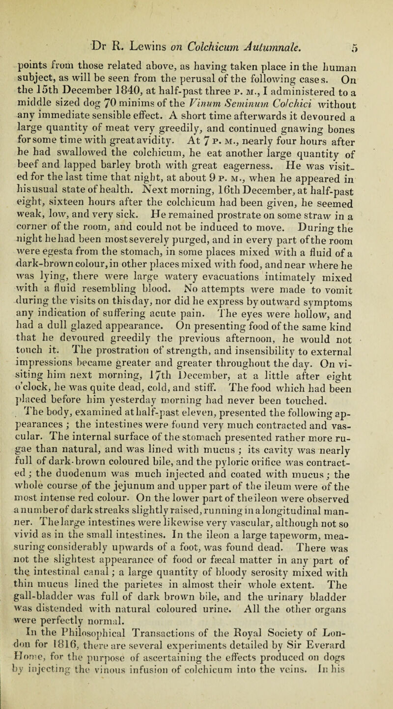 points from those related above, as having taken place in the human subject, as will be seen from the perusal of the following cases. On the 15th December 1840, at half-past three p. m., I administered to a middle sized dog 70 minims of the Vinum Seminum Colchici without any immediate sensible effect. A short time afterwards it devoured a large quantity of meat very greedily, and continued gnawing bones for some time with great avidity. At 7 p- m., nearly four hours after he had swallowed the colchicum, he eat another large quantity of beef and lapped barley broth with great eagerness. He was visit¬ ed for the last time that night, at about 9 p. m., when he appeared in hisusual state of health. Next morning, 16th December, at half-past eight, sixteen hours after the colchicum had been given, he seemed weak, low, and very sick. He remained prostrate on some straw in a corner of the room, and could not be induced to move. During the night he had been most severely purged, and in every part of the room were egesta from the stomach, in some places mixed with a fluid of a dark-brown colour, in other places mixed with food, and near where he was lying, there were large watery evacuations intimately mixed with a fluid resembling blood. No attempts were made to vomit during the visits on this day, nor did he express by outward symptoms any indication of suffering acute pain. The eyes were hollow, and had a dull glazed appearance. On presenting food of the same kind that he devoured greedily the previous afternoon, he would not touch it. The prostration of strength, and insensibility to external impressions became greater and greater throughout the day. On vi¬ siting him next morning, 17th December, at a little after eight o’clock, he was quite dead, cold, and stiff. The food which had been placed before him yesterday morning had never been touched. The body, examined at half-past eleven, presented the following ap¬ pearances ; the intestines were found very much contracted and vas¬ cular. The internal surface of the stomach presented rather more ru¬ gae than natural, and was lined with mucus ; its cavity was nearly full of dark-brown coloured bile, and the pyloric orifice was contract¬ ed ; the duodenum was much injected and coated with mucus; the whole course of the jejunum and upper part of the ileum were of the most intense red colour. On the lower part of theileon were observed a number of dark streaks slightly raised, running m a longitudinal man¬ ner. The large intestines were likewise very vascular, although not so vivid as in the small intestines. In the ileon a large tapeworm, mea¬ suring considerably upwards of a foot, was found dead. There was not the slightest appearance of food or faecal matter in any part of the intestinal canal; a large quantity of bloody serosity mixed with thin mucus lined the parietes in almost their whole extent. The gall-bladder was full of dark brown bile, and the urinary bladder was distended with natural coloured urine. All the other organs were perfectly normal. In the Philosophical Transactions of the Royal Society of Lon¬ don for 1816, there are several experiments detailed by Sir Everard Home, for the purpose of ascertaining the effects produced on dogs by injecting the vinous infusion of colchicum into the veins. In his