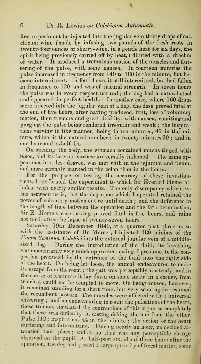 first experiment he injected into the jugular vein thirty drops of col¬ chicum wine (made by infusing two pounds of the fresh roots in twenty-four ounces of sherry-wine, in a gentle heat for six days, the spirit being previously carried off by heat,) diluted with a drachm of water. It produced a tremulous motion ©f the muscles and flut¬ tering of the pulse, with some nausea. In fourteen minutes the pulse increased in frequency from 140 to 180 in the minute, but be¬ came intermittent. In four hours it still intermitted, but had fallen in frequency to 120, and was of natural strength. In seven hours the pulse was in every respect natural; the dog had a natural stool and appeared in perfect health. In another case, where 160 drops were injected into the jugular vein of a dog, the dose proved fatal at the end of five hours, after having produced, first, loss of voluntary motion, then tremors and great debility, with nausea, vomiting and purging, the pulse being rendered irregular and weak ; the inspira¬ tions varying in like manner, being in ten minutes, 40 in the mi¬ nute, which is the natural number; in twenty minutes 30 ; and in one hour and a-half 54. On opening the body, the stomach contained mucus tinged with blood, and its internal surface universally inflamed. The same ap¬ pearance in a less degree, was met with in the jejunum and ileum. and more strongly marked in the colon than in the ileum. testing investiga¬ tor the purpose of testing the accuracy of these tions, I performed the experiment to which Sir Everard Home al ludes, with nearly similar results. The only discrepancy which ex¬ ists between us is, that the dog upon which I operated retained the power of voluntary motion entire until death ; and the difference in the length of time between the operation and the fatal termination, Sir E. Home’s case having proved fatal in five hours, and mine not until after the lapse of twenty-seven hours. Saturday, 19th December 1840, at a quarter past three p. m. with the assistance of Dr Mercer, I injected 180 minims of the Vinum Semi mini Colchici into the external jugular vein of a middle- sized dog. During the introduction of the fluid, its breathing was momentarily very much oppressed, owing, I presume, to the con¬ gestion produced by the entrance of the fluid into the right side of the heart. On being let loose, the animal endeavoured to make its escape from the room ; the gait was perceptibly unsteady, and in the course of a minute it lay down on some straw in a corner, from which it could not be tempted to move. On being roused, however, it remained standing for a short time, but very soon again resumed the recumbent posture. The muscles were affected with a universal shivering ; and on endeavouring to count the pulsations of the heart, these tiemors simulated the contractions of this organ so completely that there was difficulty in distinguishing the one from the other. I ulse 112; inspirations 44 in the minute ; the action of the heart fluttering and intermitting. During nearly an hour, no decided al¬ teration Look place; and at no time was any perceptible change observed on the pupil. At half-past six, about three hours after the operation, the dog had passed a large quantity of fceeal matter, some