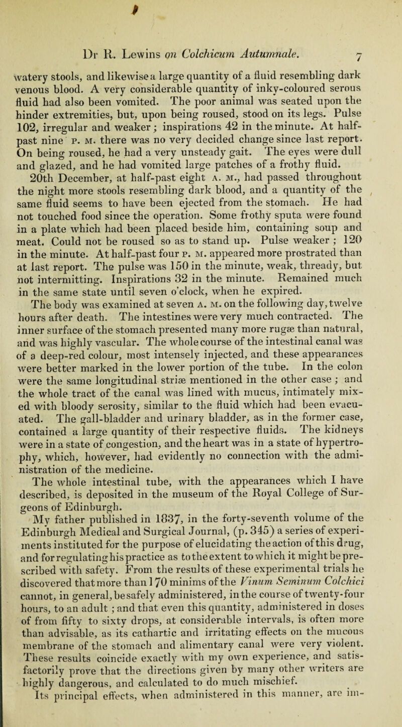 watery stools, and likewise a large quantity of a fluid resembling dark venous blood. A very considerable quantity of inky-coloured serous fluid bad also been vomited. The poor animal was seated upon the hinder extremities, but, upon being roused, stood on its legs. Pulse 102, irregular and weaker; inspirations 42 in the minute. At half¬ past nine p. m. there was no very decided change since last report. On being roused, he had a very unsteady gait. The eyes were dull and glazed, and he had vomited large patches of a frothy fluid. 20th December, at half-past eight a. m., had passed throughout the night more stools resembling dark blood, and a quantity of the same fluid seems to have been ejected from the stomach. He had not touched food since the operation. Some frothy sputa were found in a plate which had been placed beside him, containing soup and meat. Could not be roused so as to stand up. Pulse weaker ; 120 in the minute. At half-past four p. m. appeared more prostrated than at last report. The pulse was 150 in the minute, weak, thready, but not intermitting. Inspirations 32 in the minute. Remained much in the same state until seven o’clock, when he expired. The body was examined at seven a. m. on the following day, twelve hours after death. The intestines were very much contracted. The inner surface of the stomach presented many more rugse than natural, and was highly vascular. The whole course of the intestinal canal was of a deep-red colour, most intensely injected, and these appearances were better marked in the lower portion of the tube. In the colon were the same longitudinal striae mentioned in the other case ; and the whole tract of the canal was lined with mucus, intimately mix¬ ed with bloody serosity, similar to the fluid which had been evacu¬ ated. The gall-bladder and urinary bladder, as in the former case, contained a large quantity of their respective fluids. The kidneys were in a state of congestion, and the heart was in a state of hypertro¬ phy, which, however, had evidently no connection with the admi¬ nistration of the medicine. The whole intestinal tube, with the appearances which I have described, is deposited in the museum of the Royal College of Sur¬ geons of Edinburgh. My father published in 1837, in the forty-seventh volume of the Edinburgh Medical and Surgical Journal, (p. 345) a series of experi¬ ments instituted for the purpose of elucidating the action of this drug, and for regulating his practice as totheextent to which it might bepre- scribed with safety. From the results of these experimental trials he discovered that more than 170 minims of the Vinum Seminum Colchici cannot, in general, be safely administered, in the course of twenty-four hours, to an adult ; and that even this quantity, administered in doses of from fifty to sixty drops, at considerable intervals, is often more than advisable, as its cathartic and irritating effects on the mucous membrane of the stomach and alimentary canal were very violent. These results coincide exactly with my own experience, and satis¬ factorily prove that the directions given by many other writers are highly dangerous, and calculated to do much mischief. Its principal effects, when administered in this manner, are im-