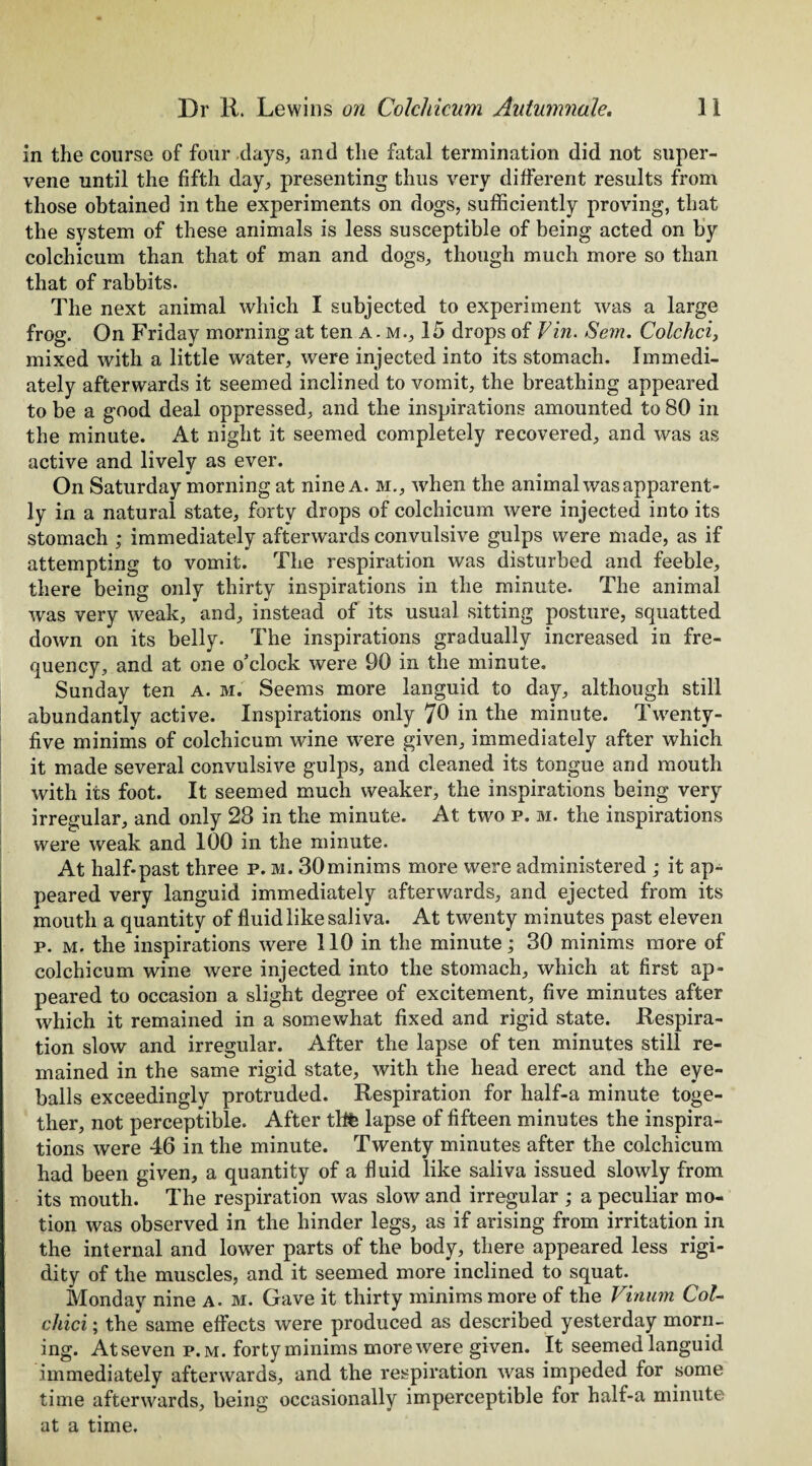 in the course of four days, and the fatal termination did not super¬ vene until the fifth day, presenting thus very different results from those obtained in the experiments on dogs, sufficiently proving, that the system of these animals is less susceptible of being acted on by colchicum than that of man and dogs, though much more so than that of rabbits. The next animal which I subjected to experiment was a large frog. On Friday morning at ten A - m., 15 drops of Fin. Sem. Colchci, mixed with a little water, were injected into its stomach. Immedi¬ ately afterwards it seemed inclined to vomit, the breathing appeared to be a good deal oppressed, and the inspirations amounted to 80 in the minute. At night it seemed completely recovered, and was as active and lively as ever. On Saturday morning at nine a. m., when the animal was apparent¬ ly in a natural state, forty drops of colchicum were injected into its stomach ; immediately afterwards convulsive gulps were made, as if attempting to vomit. The respiration was disturbed and feeble, there being only thirty inspirations in the minute. The animal was very weak, and, instead of its usual sitting posture, squatted down on its belly. The inspirations gradually increased in fre¬ quency, and at one o’clock were 90 in the minute. Sunday ten a. m. Seems more languid to day, although still abundantly active. Inspirations only 70 in the minute. Twenty- five minims of colchicum wine were given, immediately after which it made several convulsive gulps, and cleaned its tongue and mouth with its foot. It seemed much weaker, the inspirations being very irregular, and only 28 in the minute. At two p. m. the inspirations were weak and 100 in the minute. At half-past three p. m. 30minims more were administered ; it ap¬ peared very languid immediately afterwards, and ejected from its mouth a quantity of fluid like saliva. At twenty minutes past eleven p. m. the inspirations were 110 in the minute; 30 minims more of colchicum wine were injected into the stomach, which at first ap¬ peared to occasion a slight degree of excitement, five minutes after which it remained in a somewhat fixed and rigid state. Respira¬ tion slow and irregular. After the lapse of ten minutes still re¬ mained in the same rigid state, with the head erect and the eye¬ balls exceedingly protruded. Respiration for half-a minute toge¬ ther, not perceptible. After thfe lapse of fifteen minutes the inspira¬ tions were 46 in the minute. Twenty minutes after the colchicum had been given, a quantity of a fluid like saliva issued slowly from its mouth. The respiration was slow and irregular ; a peculiar mo¬ tion was observed in the hinder legs, as if arising from irritation in the internal and lower parts of the body, there appeared less rigi¬ dity of the muscles, and it seemed more inclined to squat. Monday nine a. m. Gave it thirty minims more of the Vinum Col- chid; the same effects were produced as described yesterday morn¬ ing. At seven p. m. forty minims more were given. It seemed languid immediately afterwards, and the respiration was impeded for some time afterwards, being occasionally imperceptible for half-a minute at a time.