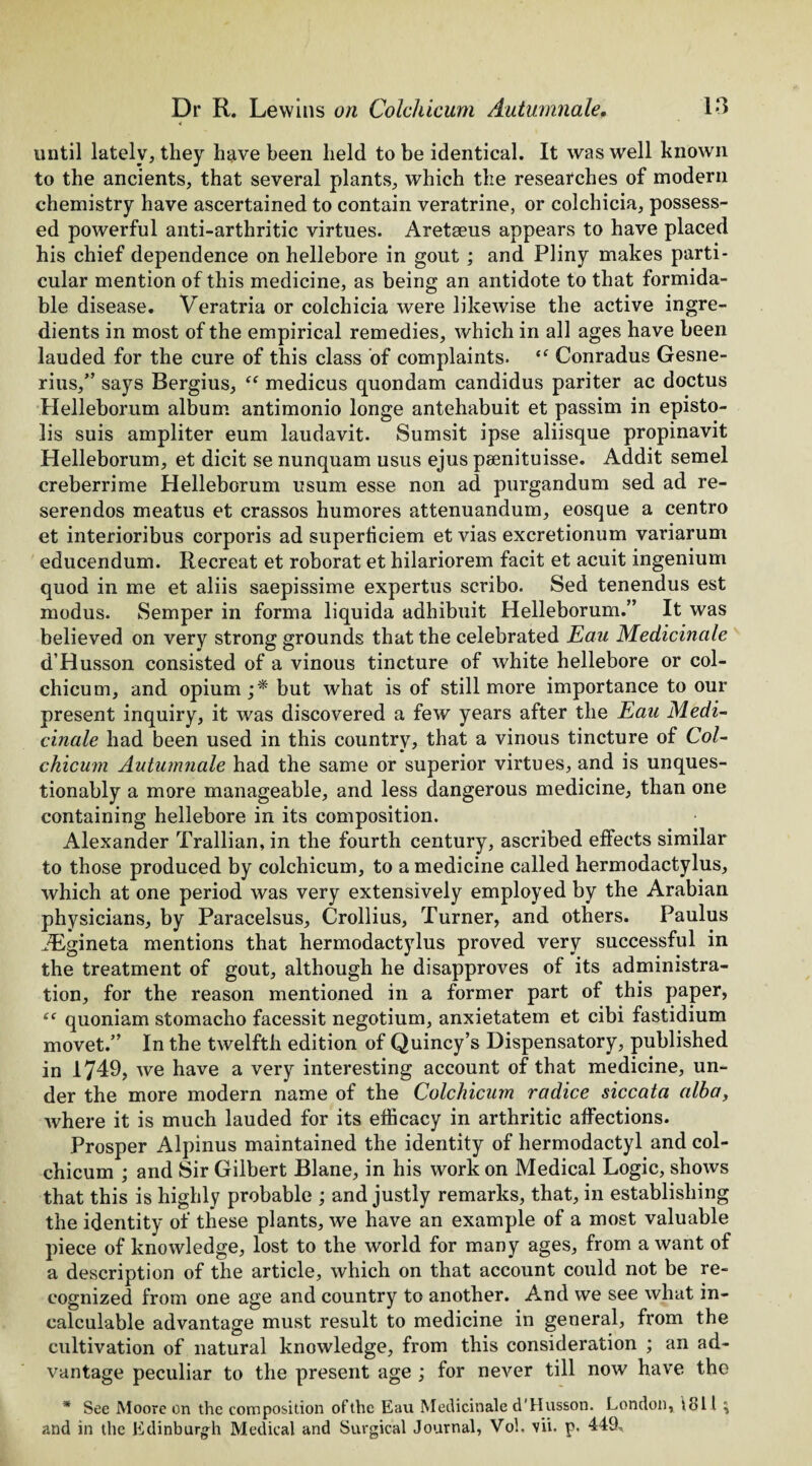 4 until lately, they have been held to be identical. It was well known to the ancients, that several plants, which the researches of modern chemistry have ascertained to contain veratrine, or colchicia, possess¬ ed powerful anti-arthritic virtues. Aretaeus appears to have placed his chief dependence on hellebore in gout; and Pliny makes parti¬ cular mention of this medicine, as being an antidote to that formida¬ ble disease. Veratria or colchicia were likewise the active ingre¬ dients in most of the empirical remedies, which in all ages have been lauded for the cure of this class of complaints. <c Conradus Gesne- rius,” says Bergius, “ medicus quondam candidus pariter ac doctus Helleborum album antimonio longe antehabuit et passim in episto- lis suis ampliter eum laudavit. Sumsit ipse aliisque propinavit Helleborum, et dicit se nunquam usus ejus peenituisse. Addit semel creberrime Helleborum usum esse non ad purgandum sed ad re- serendos meatus et crassos humores attenuandum, eosque a centro et interioribus corporis ad superficiem et vias excretionum variarum educendum. Recreat et roborat et hilariorem facit et acuit ingenium quod in me et aliis saepissime expertus scribo. Sed tenendus est modus. Semper in forma liquida adhibuit Helleborum.” It was believed on very strong grounds that the celebrated Eau Medicinale d’Husson consisted of a vinous tincture of white hellebore or col¬ chicum, and opium ;* but what is of still more importance to our present inquiry, it was discovered a few years after the Eau Medi¬ cinale had been used in this country, that a vinous tincture of Col¬ chicum Autumnale had the same or superior virtues, and is unques¬ tionably a more manageable, and less dangerous medicine, than one containing hellebore in its composition. Alexander Trallian, in the fourth century, ascribed effects similar to those produced by colchicum, to a medicine called hermodactylus, which at one period was very extensively employed by the Arabian physicians, by Paracelsus, Crollius, Turner, and others. Paulus Aigineta mentions that hermodactylus proved very successful in the treatment of gout, although he disapproves of its administra¬ tion, for the reason mentioned in a former part of this paper, t( quoniam stomacho facessit negotium, anxietatem et cibi fastidium movet.” In the twelfth edition of Quincy’s Dispensatory, published in 1749, we have a very interesting account of that medicine, un¬ der the more modern name of the Colchicum radice siccata alba, where it is much lauded for its efficacy in arthritic affections. Prosper Alpinus maintained the identity of hermodactyl and col¬ chicum ; and Sir Gilbert Blane, in his work on Medical Logic, shows that this is highly probable ; and justly remarks, that, in establishing the identity of these plants, we have an example of a most valuable piece of knowledge, lost to the world for many ages, from a want of a description of the article, which on that account could not be re¬ cognized from one age and country to another. And we see what in¬ calculable advantage must result to medicine in general, from the cultivation of natural knowledge, from this consideration ; an ad¬ vantage peculiar to the present age ; for never till now have the * See Moore on the composition of the Eau Medicinale d'Husson. London, 1811 \ and in the Edinburgh Medical and Surgical Journal, Voh vii. p. 449,