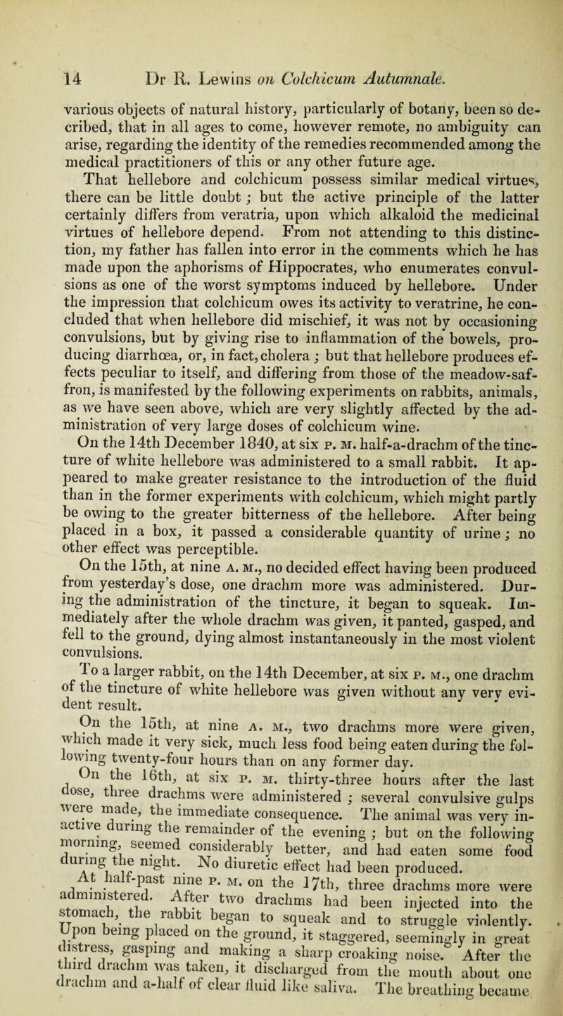 various objects of natural history, particularly of botany, been so de- cribed, that in all ages to come, however remote, no ambiguity can arise, regarding the identity of the remedies recommended among the medical practitioners of this or any other future age. That hellebore and colchicum possess similar medical virtues, there can be little doubt; but the active principle of the latter certainly differs from veratria, upon which alkaloid the medicinal virtues of hellebore depend. From not attending to this distinc¬ tion, my father has fallen into error in the comments which he has made upon the aphorisms of Hippocrates, who enumerates convul¬ sions as one of the worst symptoms induced by hellebore. Under the impression that colchicum owes its activity to veratrine, he con¬ cluded that when hellebore did mischief, it was not by occasioning convulsions, but by giving rise to inflammation of the bowels, pro¬ ducing diarrhoea, or, in fact, cholera ; but that hellebore produces ef¬ fects peculiar to itself, and differing from those of the meadow-saf¬ fron, is manifested by the following experiments on rabbits, animals, as we have seen above, which are very slightly affected by the ad¬ ministration of very large doses of colchicum wine. On the 14th December 1840, at six p. m. half-a-drachm of the tinc¬ ture of white hellebore was administered to a small rabbit. It ap¬ peared to make greater resistance to the introduction of the fluid than in the former experiments with colchicum, which might partly be owing to the greater bitterness of the hellebore. After being placed in a box, it passed a considerable quantity of urine; no other effect was perceptible. On the 15th, at nine a. m., no decided effect having been produced from yesterday’s dose, one drachm more was administered. Dur¬ ing the administration of the tincture, it began to squeak. Im¬ mediately after the whole drachm was given, it panted, gasped, and fell to the ground, dying almost instantaneously in the most violent convulsions. 4 o a larger rabbit, on the 14th December, at six p. m., one drachm of the tincture of white hellebore was given without anv very evi¬ dent result. On the 15th, at nine a. m., two drachms more were given, which made it very sick, much less food being eaten during the fol¬ lowing twenty-four hours than on any former day. On the 16th, at six p. m. thirty-three hours after the last ose, tluee drachms were administered ; several convulsive gulps uere made, the immediate consequence. The animal was very in- uc ive unng the remainder of the evening ; but on the following morning, seemed considerably better, and had eaten some food c urmg e night.. ATo diuretic effect had been produced. m -past nine p. m. on the 17th, three drachms more ivere a minis erec. Rer two drachms had been injected into the s omac , le la bit began to squeak and to struggle violently. Upon being placed on the ground, it staggered, seemingly in great distress, gasping and making a sharp croaking noise. Afte? the thud drachm was taken, it discharged from the mouth about one drachm and a-half of clear fluid like saliva. The breathing became