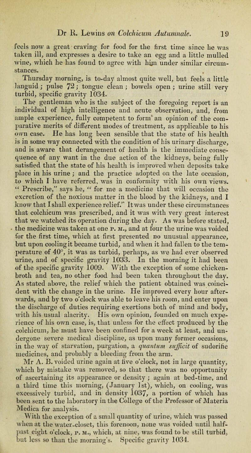 feels now a great craving for food for the first time since he was taken ill, and expresses a desire to take an egg and a little mulled wine, which he has found to agree with him under similar circum¬ stances. Thursday morning, is to-day almost quite well, but feels a little languid; pulse 7^; tongue clean ; bowels open ; urine still very turbid, specific gravity 1034. The gentleman who is the subject of the foregoing report is an individual of high intelligence and acute observation, and, from ample experience, fully competent to form’ an opinion of the com¬ parative merits of different modes of treatment, as applicable to his own case. He has long been sensible that the state of his health is in some way connected with the condition of his urinary discharge, and is aware that derangement of health is the immediate conse¬ quence of any want in the due action of the kidneys, being fully satisfied that the state of his health is improved when deposits take place in his urine ; and the practice adopted on the late occasion, to which I have referred, was in conformity with his own views. ie Prescribe,” says he, f<r for me a medicine that will occasion the excretion of the noxious matter in the blood by the kidneys, and I know that I shall experience relief.” It was under these circumstances that colchicum was prescribed, and it was with very great interest that we watched its operation during the day. As was before stated, • the medicine was taken at one p. m., and at four the urine was voided for the first time, which at first presented no unusual appearance, but upon cooling it became turbid, and when it had fallen to the tem¬ perature of 40°, it was as turbid, perhaps, as we had ever observed urine, and of specific gravity 1033. In the morning it had been of the specific gravity 1009. With the exception of some chicken- broth and tea, no other food had been taken throughout the day. As stated above, the relief which the patient obtained was coinci¬ dent with the change in the urine. He improved every hour after¬ wards, and by two o’clock was able to leave his room, and enter upon the discharge of duties requiring exertions both of mind and body, with his usual alacrity. His own opinion, founded on much expe¬ rience of his own case, is, that unless for the effect produced by the colchicum, he must have been confined for a week at least, and un¬ dergone severe medical discipline, as upon many former occasions, in the way of starvation, purgation, a quantum sufficit of sudorific medicines, and probably a bleeding from the arm. Mr A. R. voided urine again at five o’clock, not in large quantity, which by mistake was removed, so that there was no opportunity of ascertaining its appearance or density ; again at bed-time, and a third time this morning, (January 1st), which, on cooling, was excessively turbid, and in density 1037, a portion of which has been sent to the laboratory in the College of the Professor of Materia Medica for analysis. With the exception of a small quantity of urine, which was passed when at the water-closet, this forenoon, none was voided until half¬ past eight o’clock, p. m., which, at nine, was found to be still turbid, but less so than the morning’s. Specific gravity 1034.