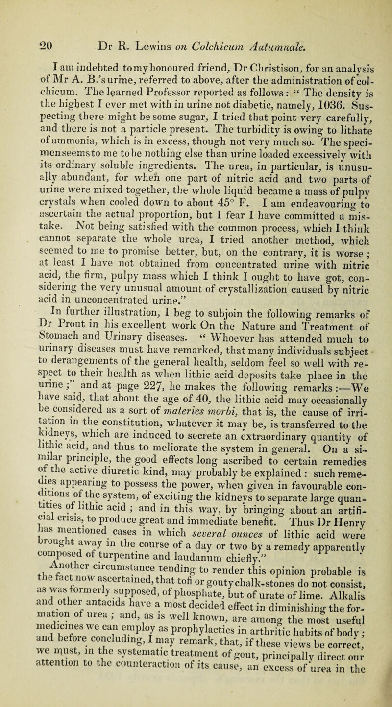 I am indebted tomy honoured friend. Dr Christison, for an analysis of Mr A. B.’s urine, referred to above, after the administration of *col- cbicum. The learned Professor reported as follows : The density is the highest I ever met with in urine not diabetic, namely, 1036. Sus¬ pecting there might be some sugar, I tried that point very carefully, and there is not a particle present. The turbidity is owing to lithate of ammonia, which is in excess, though not very much so. The speci¬ men seems to me to be nothing else than urine loaded excessively with its ordinary soluble ingredients. The urea, in particular, is unusu¬ ally abundant, for when one part of nitric acid and two parts of urine were mixed together, the whole liquid became a mass of pulpy crystals wThen cooled down to about 45° F. I am endeavouring to ascertain the actual proportion, but I fear I have committed a mis¬ take. Not being satisfied with the common process, which I think cannot separate the whole urea, I tried another method, which seemed to me to promise better, but, on the contrary, it is worse ; at least I have not obtained from concentrated urine with nitric acid, the firm, pulpy mass which I think I ought to have got, con¬ sidering the very unusual amount of crystallization caused by nitric acid in unconcentrated urine.” In further illustration, I beg to subjoin the following remarks of Dr Prout in his excellent work On the Nature and Treatment of Stomach and Urinary diseases. ie Whoever has attended much to urinary diseases must have remarked, that many individuals subject to derangements of the general health, seldom feel so well with re¬ spect to their health as when lithic acid deposits take place in the urine ; . and at page 227, be makes the following remarks :—We have said, that about the age of 40, the lithic acid may occasionally be considered as a sort of materies morbi, that is, the cause of irri¬ tation in the constitution, whatever it may be, is transferred to the kidneys, which are induced to secrete an extraordinary quantity of ithic acid, and thus to meliorate the system in general. On a si¬ milar principle, the good effects long ascribed to certain remedies of the active diuretic kind, may probably be explained : such reme- les appearing to possess the power, when given in favourable con¬ ditions of the system, of exciting the kidneys to separate large quan- lties o . ithic acid ; and in this way, by bringing about an artifi¬ cial crisis, to produce great and immediate benefit. Thus Dr Henry lias mentioned cases in which several ounces of lithic acid were roug it away in the course of a day or two by a remedy apparently composed of turpentine and laudanum chiefly.” %n°! 161 c^rcuni!S^ance tending to render this opinion probable is le ac now ascertained, that tofi or gouty chalk-stones do not consist, as was formerly supposed, of phosphate, but of urate of lime. Alkalis and other antacids have a most decided effect in diminishing the for¬ mation of urea ; and, as is well known, are among the most useful medicmes we can employ as prophylactics in arthritic habits of body; and before concluding, I may remark, that, if these views be correct, we must, in the systematic treatment of gout, principally direct our attention to the counteraction of its cause, an excess of urea in the