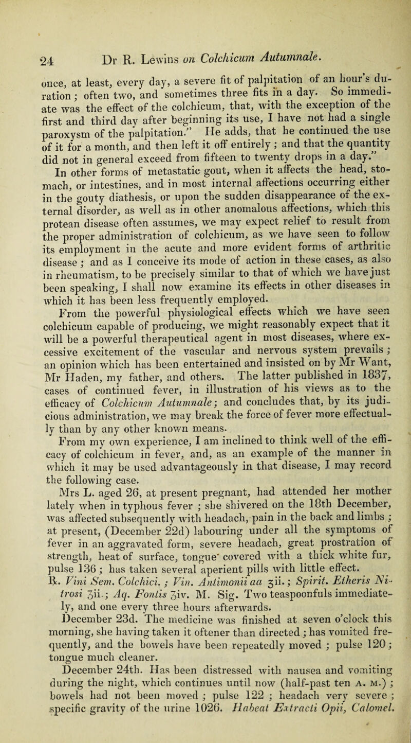 once, at least, every day, a severe fit of palpitation of an hour s du¬ ration often two, and sometimes three fits in a day. So immedi¬ ate was the effect of the colchicum, that, with the exception of the first and third day after beginning its use, I have not had a single paroxysm of the palpitation. He adds, that he continued the use of it for a month, and then left it off entirely and that the quantity did not in general exceed from fifteen to twenty drops in a day.” In other forms of metastatic gout, when it affects the head, sto¬ mach, or intestines, and in most internal affections occurring either in the gouty diathesis, or upon the sudden disappearance of the ex¬ ternal disorder, as well as in other anomalous affections, which this protean disease often assumes, we may expect relief to result from the proper administration of colchicum, as we have seen to follow its employment in the acute and more evident forms of arthritic disease; and as I conceive its mode of action in these cases, as also in rheumatism, to be precisely similar to that of which we have just been speaking, I shall now examine its effects in other diseases in which it has been less frequently employed. From the powerful physiological effects which we have seen colchicum capable of producing, we might reasonably expect that it will be a powerful therapeutical agent in most diseases, where ex¬ cessive excitement of the vascular and nervous system prevails ; an opinion which has been entertained and insisted on by Mr Want, Mr Haden, my father, and others. The latter published in 183/, cases of continued fever, in illustration of his views as to the efficacy of Colchicum Autumnale; and concludes that, by its judi¬ cious administration, we may break the force of fever more effectual¬ ly than by any other known means. From my own experience, I am inclined to think well of the effi¬ cacy of colchicum in fever, and, as an example of the manner in which it may be used advantageously in that disease, I may record the following case. Mrs L. aged 26, at present pregnant, had attended her mother lately when in typhous fever ; she shivered on the 18th December, was affected subsequently with headacli, pain in the back and limbs ; at present, (December 22d) labouring under all the symptoms of fever in an aggravated form, severe headach, great prostration of strength, heat of surface, tongue' covered with a thick white fur, pulse 136 ; has taken several aperient pills with little effect. R. Vini S'em. Colchici. ; Vin. Antimonii aa 3ii.; Spirit. Etheris Ni- trosi Jii.; Aq. Fonlis %iv. M. Sig. Two teaspoonfuls immediate¬ ly, and one every three hours afterwards. December 23d. The medicine was finished at seven o’clock this morning, she having taken it oftener than directed ; has vomited fre¬ quently, and the bowels have been repeatedly moved ; pulse 120; tongue much cleaner. December 24th. Has been distressed with nausea and vomiting during the night, which continues until now (half-past ten A. m.) ; bowels had not been moved ; pulse 122 ; headach very severe ; specific gravity of the urine 1026. Haheat Ecctracti Opii, Calomel.