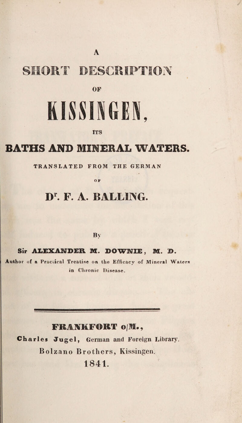 A Otl 1 OP KISSINGEl ITS BATHS AND MINERAL WATERS. TRANSLATED FROM THE GERMAN OF D. F. A. BALLUNG. By Sir ALEXANDER M. DOWNIE, M. D. Author of a Pr.aciical Treatise on the Efficacy of Mineral Waters in Chronic Disease. FRAIVHFORT o|M., Charles Jugel, German and Foreign Library. Bolzano Brothers, Kissingen. 1841.