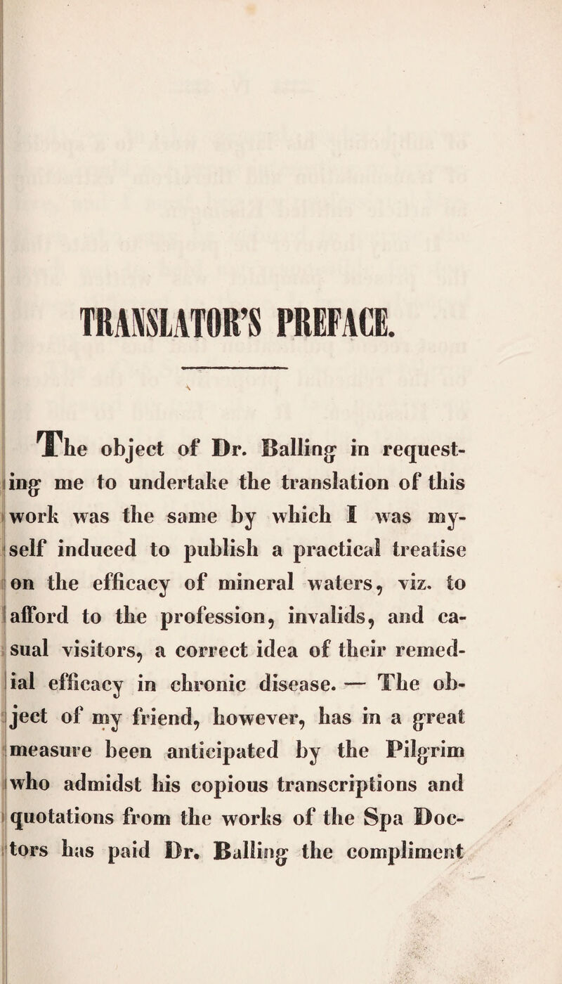 TRAmATOR’S PREFACE. The object of Dr. Balling: in request- ling* me to undertake the translation of this ► work was the same by which I was my- iself induced to publish a practical treatise ion the efficacy of mineral waters, viz. to I afford to the profession, invalids, and ca¬ sual visitors, a correct idea of their remed- lial efficacy in chronic disease. — The ob- ject of my friend, however, has in a g’reat measure been anticipated by the Pilg^rim I who admidst his copious transcriptions and I quotations from the works of the Spa Doc- itors has paid Dr. Ballings the compliment