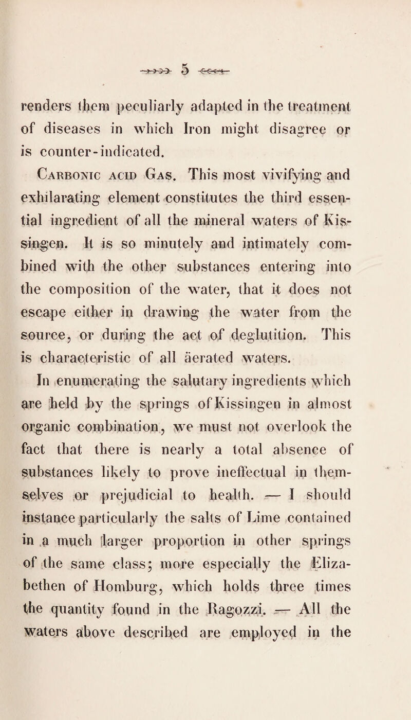 renders tjbera peculiarly adapted in the treatment of diseases in which Iron might disagree or is counter-indicated. Carbonic acid Gas. This most vivifying and exhilarating element constitutes the third essen¬ tial ingredient of all the mineral waters of Kis- siivgen. It is so minutely and intimately com¬ bined with the other substances entering into the composition of the water, that it does not escape either in drawing the water from the source, or during the act of deglutition. This is charaeteristic of all aerated waters. In enumerating the salutary ingredients \yhich are held by the springs ofKissingen in almost organic coinbination, ^'C must not overlook the fact that there is nearly a total alisence of substances likely to prove ineffectual in them- selyes or prejudicial to health. ■— I should instance particularly the salts of Lime contained in .a much flarger proportion in other spi'ings of the same class; more especially the Eliza¬ bethen of Homburg, which holds three ,times the quantity found in the Ragozzi. ^ All the waters above described are empiloycd in the