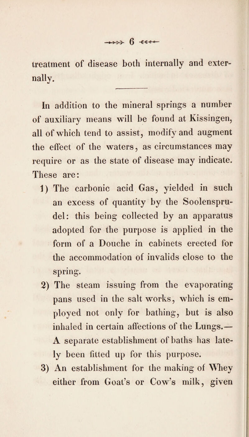 treatment of disease both internally and exter¬ nally. In addition to the mineral springs a number of auxiliary means will be found at Kissingen, all of which tend to assist, modify and augment the effect of the waters, as circumstances may require or as the state of disease may indicate. These are: 1) The carbonic acid Gas, yielded in such an excess of quantity by the Soolenspru- del: this being collected by an apparatus adopted for the purpose is applied in the form of a Douche in cabinets erected for the accommodation of invalids close to the spring. 2) The steam issuing from the evaporating pans used in the salt works, which is em¬ ployed not only for bathing, but is also inhaled in certain affections of the Lungs.— A separate establishment of baths has late¬ ly been fitted up for this purpose. 3) An establishment for the making of WTiey either from Goat’s or Cow’s milk, given