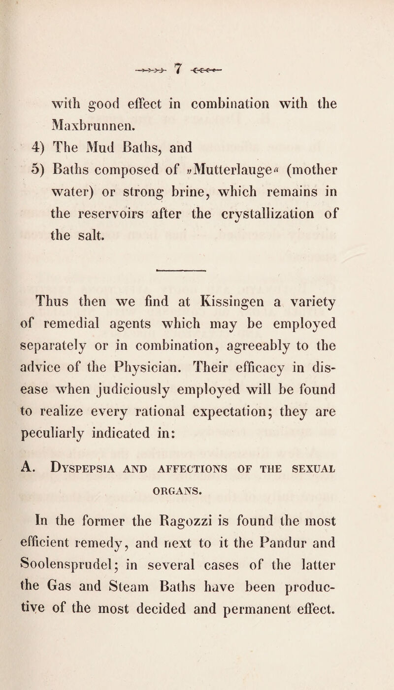 ’7 <-€<-»— with good effect in combination with the Maxbrunnen. 4) The Mud Bathsj and 5) Baths composed of vMutterlauge« (mother water) or strong brine, which remains in the reservoirs after the crystallization of the salt. Thus then we find at Kissingen a variety of remedial agents which may be employed separately or in combination, agreeably to the advice of the Physician. Their efficacy in dis¬ ease when judiciously employed will be found to realize every rational expectation; they are peculiarly indicated in: A. Dyspepsia and affections of the sexual ORGANS. In the former the Ragozzi is found the most efficient remedy, and next to it the Pandur and Soolensprudel; in several cases of the latter the Gas and Steam Baths have been produc¬ tive of the most decided and permanent effect.