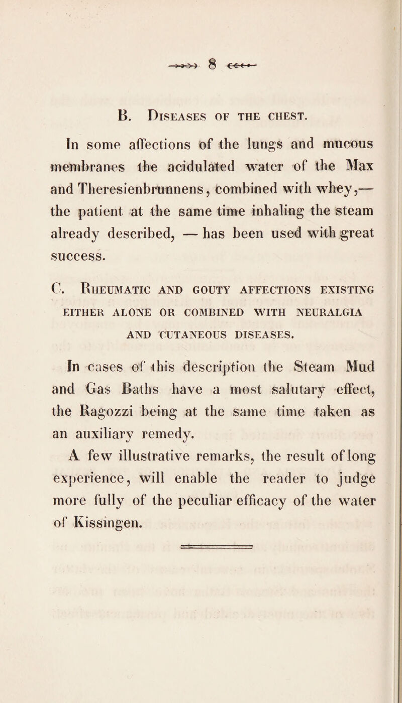 B. Diseases of the chest. In some affections of the lungs and mucous membranes the acidulated water of the Max and Theresienbrunnens, combined with whey,— the patient at the same time inhaling the steam already described, — has been used with great success. C. Rheumatic and gouty affections existing EITHER ALONE OR COBIBINED WITH NEURALGIA AND CUTANEOUS DISEASES. In cases of this description the Steam Mud and Gas Baths have a most salutary effect, the Ragozzi being at the same time taken as an auxiliary remedy. A few illustrative remarks, the result of long experience, will enable the reader to judge more fully of the peculiar efficacy of the water of Kissingen.