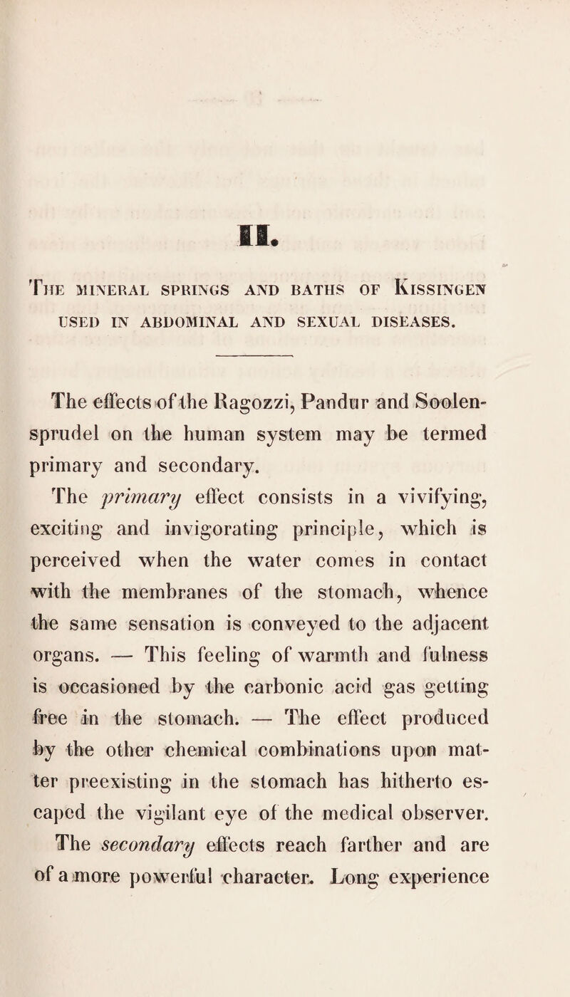 The mineral springs and baths of Kissingen USED IN ABDOMINAL AND SEXUAL DISEASES. The effects of the Ragozzi, Pandor and Soolen- spriidel on the human system may be termed primary and secondary. The primary effect consists in a vivifying, exciting and invigorating principle, which is perceived when the water comes in contact with the membranes of the stomach, whence the same sensation is conveyed to the adjacent organs. — This feeling of warmth and fulness is occasioned by the carbonic acid gas getting free in the stomach. — The effect produced by the other chemical combinations upon mat¬ ter preexisting in the stomach has hitherto es¬ caped the vigilant eye of the medical observer. The secondary effects reach farther and are of a more powerful character. Long experience