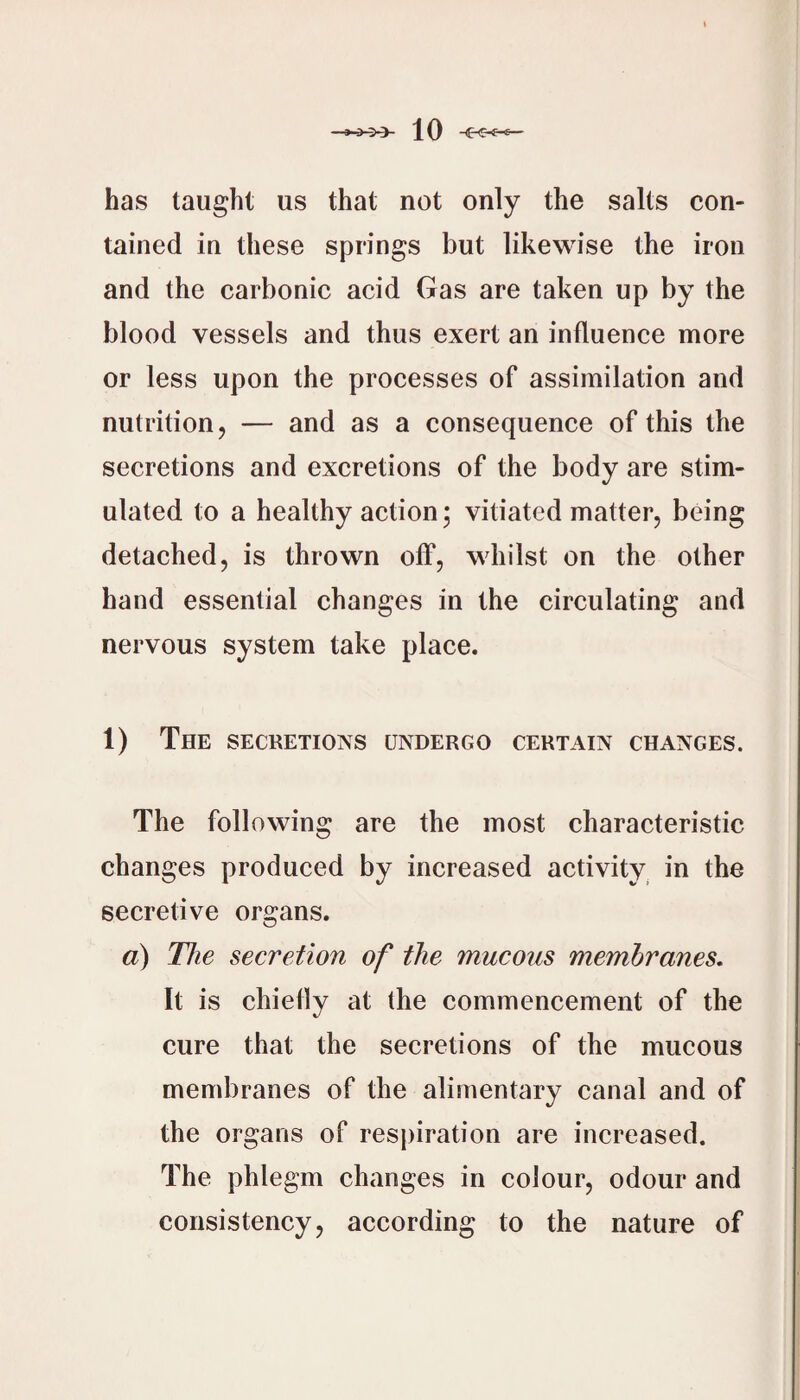 has taught us that not only the salts con¬ tained in these springs but likewise the iron and the carbonic acid Gas are taken up by the blood vessels and thus exert an influence more or less upon the processes of assimilation and nutrition, — and as a consequence of this the secretions and excretions of the body are stim¬ ulated to a healthy action; vitiated matter, being detached, is thrown off, whilst on the other hand essential changes in the circulating and nervous system take place. 1) The SECRETIONS UNDERGO CERTAIN CHANGES. The following are the most characteristic changes produced by increased activity^ in the secretive organs. a) The secretion of the mucous membranes. It is chiefly at the commencement of the cure that the secretions of the mucous membranes of the alimentary canal and of the organs of respiration are increased. The phlegm changes in colour, odour and consistency, according to the nature of