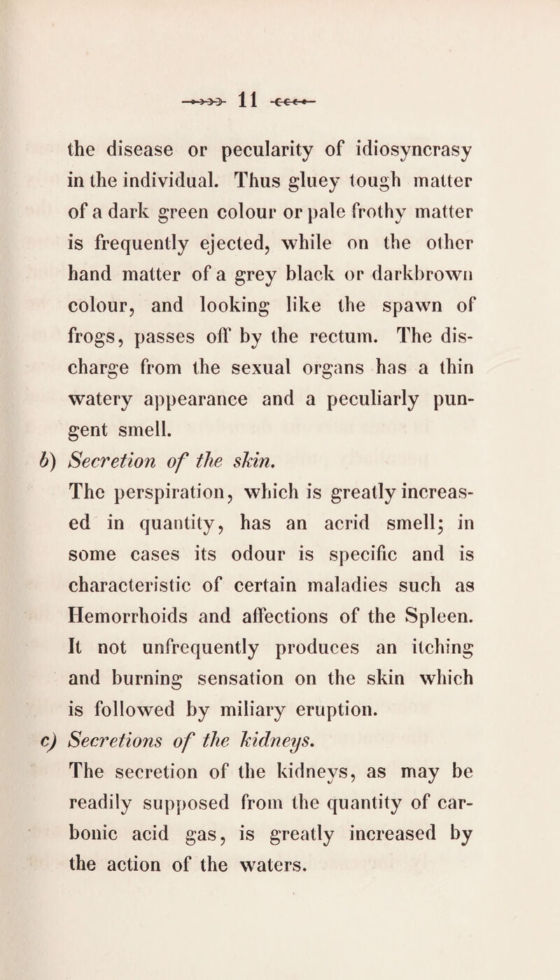 the disease or pecularity of idiosyncrasy in the individual. Thus gluey tough matter of a dark green colour or pale frothy matter is frequently ejected, while on the other hand matter of a grey black or darkbrown colour, and looking like the spawn of frogs, passes off by the rectum. The dis¬ charge from the sexual organs has a thin watery appearance and a peculiarly pun¬ gent smell. b) Secretion of the sMn. The perspiration, which is greatly increas¬ ed in quantity, has an acrid smell; in some cases its odour is specific and is characteristic of certain maladies such as Hemorrhoids and affections of the Spleen. It not unfrequently produces an itching and burning sensation on the skin which is followed by miliary eruption. c) Secretions of the kidneys. The secretion of the kidneys, as may be readily supposed from the quantity of car¬ bonic acid gas, is greatly increased by the action of the waters.