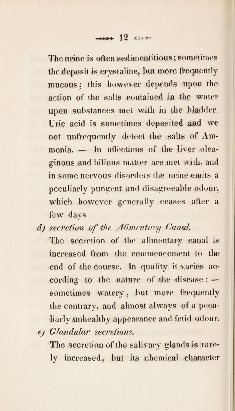 The urine is often se^itnenOlieus; sonaetimes the deposit is Cfystaline^ hut more frequently mucous j this however depends upon the action of the salts contained in the water upon substances met with in the blatider. Uric acid is sometimes deposited and we not unfrequently detect the salts of Am¬ monia. — In affections of the liver olea¬ ginous and bilious matter are met with, and in some nervous disorders the urine emits a peculiarly pungent and disagreeable odour, which however generally ceases after a few days d) secretion .of the Alimentary Canal, The secretion of the alimentary canal is increased from the commencement to the end of the course. In quality it v.aries ac¬ cording to the nature of the disease : — sometimes watery, but more frequently the contrary, and almost always of a pecu¬ liarly unhealthy appearance and fetid odour. e) Glandular secretions. The secretion of the salivary glands is rare¬ ly increased., but its chemical character