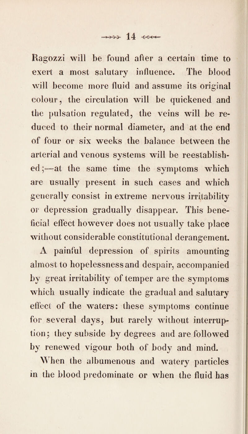 Ragozzi will be found after a certain time to exert a most salutary influence. The blood will become more fluid and assume its original colour, the circulation will be quickened and the pulsation regulated, the veins will be re¬ duced to their normal diameter, and at the end of four or six weeks the balance between the arterial and venous systems will be reestablish¬ ed;—at the same time the symptoms which are usually present in such cases and which generally consist in extreme nervous irritability or depression gradually disappear. This bene- licial effect however does not usually take place without considerable constitutional derangement. A painful depression of spirits amounting almost to hopelessness and despair, accompanied by great irritability of temper are the symptoms which usually indicate the gradual and salutary eflect of the waters: these symptoms continue for several days, but rarely without interrup¬ tion; they subside by degrees and are followed by renewed vigour both of body and mind. W hen the albumenous and watery particles in the blood predominate or when the fluid has