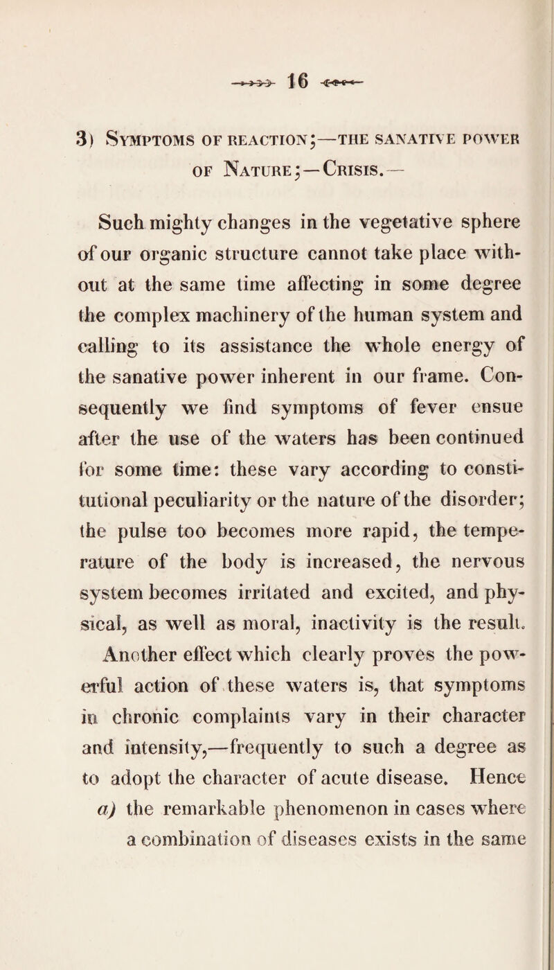 3) Symptoms of reaction;—the sanative power OF Nature;—Crisis.— Such mighty changes in the vegetative sphere of OUF organic structure cannot take place with¬ out at the same time affecting in some degree the complex machinery of the human system and calling to its assistance the whole energy of the sanative power inherent in our frame. Con¬ sequently we find symptoms of fever ensue after the use of the waters has been continued for some time: these vary according to consti¬ tutional peculiarity or the nature of the disorder; the pulse too becomes more rapid, the tempe¬ rature of the body is increased, the nervous system becomes irritated and excited, and phy¬ sical, as well as moral, inactivity is the result. Another effect which clearly proves the pow¬ erful action of these waters is, that symptoms in chronic complaints vary in their character and intensity,—frequently to such a degree as to adopt the character of acute disease. Hence a) the remarkable phenomenon in cases where a combination of diseases exists in the same