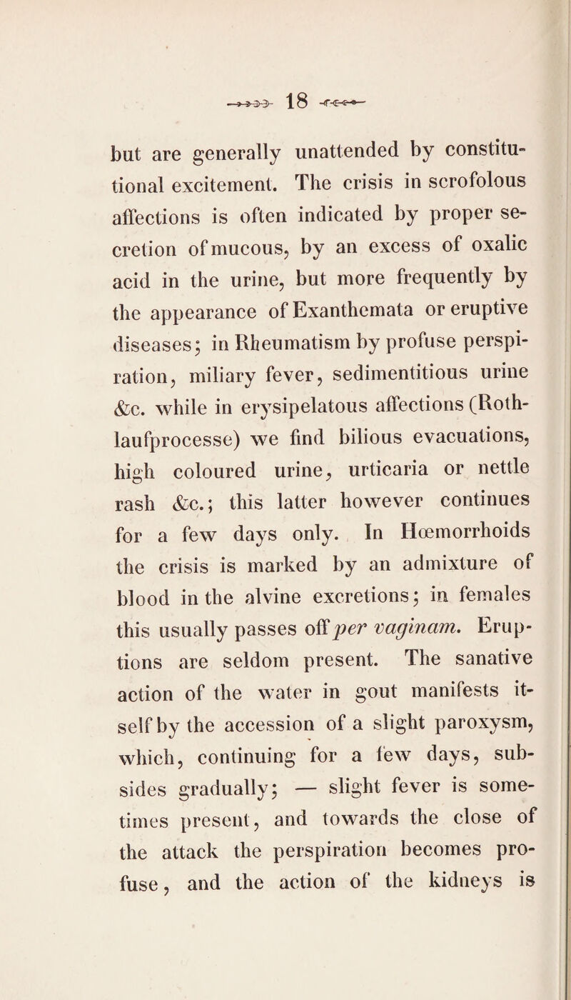 but are generally unattended by constitu¬ tional excitement. The crisis in scrofolous affections is often indicated by proper se¬ cretion of mucouSj by an excess of oxalic acid in the urine, but more frequently by the appearance of Exanthemata or eruptive diseases; in Rheumatism by profuse perspi¬ ration, miliary fever, sedimentitious urine (fee. while in erysipelatous affections (Roth- laufprocesse) we find bilious evacuations, high coloured urine, urticaria or nettle rash (fee.; this latter however continues for a few days only. In Hoemorrhoids the crisis is marked by an admixture of blood in the alvine excretions; in females this usually passes o^per vaginam. Erup¬ tions are seldom present. The sanative action of the water in gout manifests it¬ self by the accession of a slight paroxysm, which, continuing for a lew days, sub¬ sides gradually; — slight fever is some¬ times present, and towards the close of the attack the perspiration becomes pro¬ fuse, and the action of the kidneys is