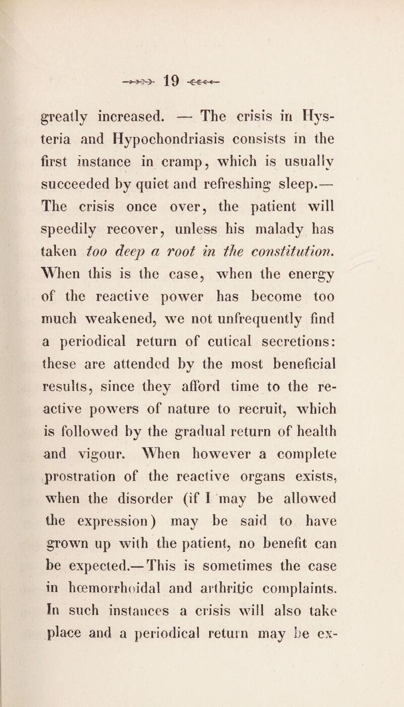 greatly increased. — The crisis in Hys- teria and Hypochondriasis consists in the first instance in cramp, which is usually succeeded by quiet and refreshing sleep.— The crisis once over, the patient will speedily reeover, unle&s his malady has taken too deep a root in the constitution. When this is the case, when the energy of the reactive power has become too much weakened, we not unfrequently find a periodical return of cutical secretions: these are attended by the most beneficial results, since they afford time to the re¬ active powers of nature to recruit, w^hich is followed by the gradual return of health and vigour. When however a complete prostration of the reaetive organs exists, when the disorder (if I may be allowed the expression) may be said to have grown up with the patient, no benefit can be expected.— This is sometimes the case in hoemorrhoidal and arthritic complaints. In such instances a crisis will also take place and a periodical return may be ex-