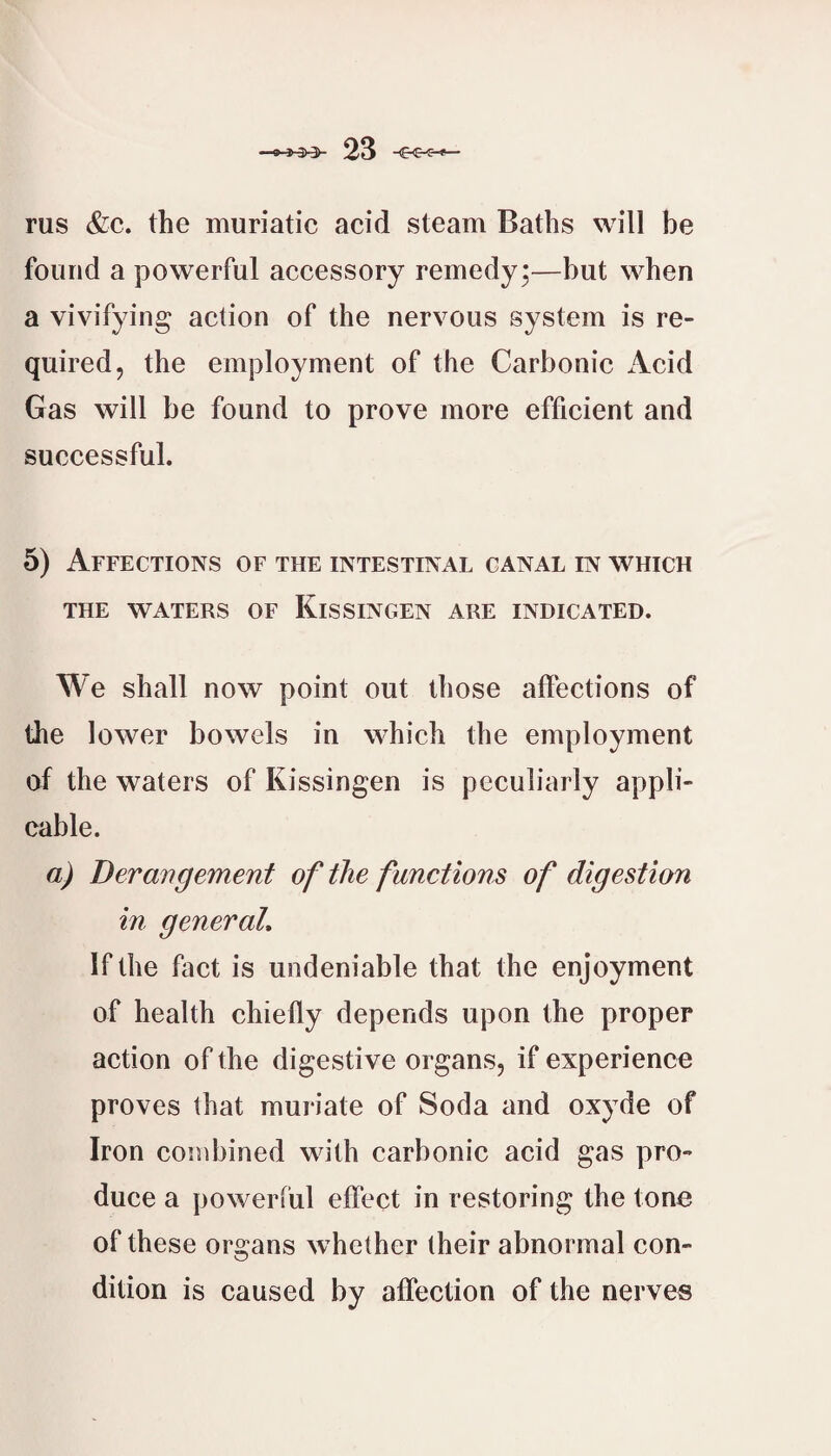 rus &c. the muriatic acid steam Baths will be found a powerful accessory remedy*—but when a vivifying action of the nervous system is re¬ quired, the employment of the Carbonic iVcid Gas will be found to prove more efficient and successful. 5) Affections of the intestinal canal in which THE waters of KiS SINGEN ARE INDICATED. We shall now point out those affections of the lower bowels in which the employment of the waters of Kissingen is peculiarly appli¬ cable. a) Derangement of the functions of digestion in general. If the fact is undeniable that the enjoyment of health chiefly depends upon the proper action of the digestive organs, if experience proves that muriate of Soda and oxyde of Iron combined with carbonic acid gas pro¬ duce a powerful effect in restoring the tone of these organs whether their abnormal con¬ dition is caused by affection of the nerve«