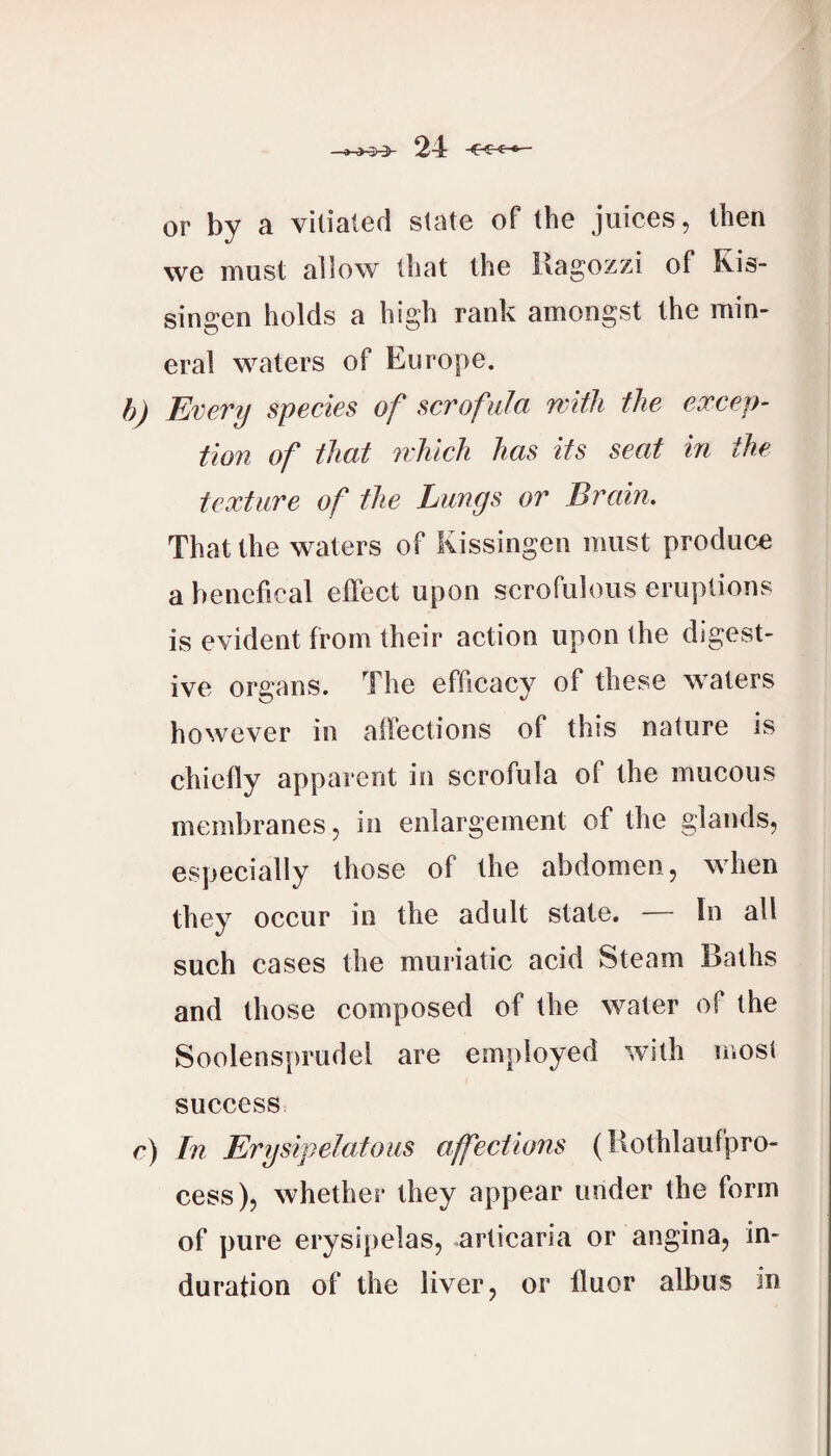or by a vitiated state of the juices, then we must allow that the Ragozzi of Ris- singen holds a high rank amongst the min¬ eral waters of Europe. h) Every species of scrofula with the excep¬ tion of that which has its seat in the texture of the Lungs or Brain. That the waters of Kissingen must produce a benefical effect upon scrofulous eruptions is evident from their action upon the digest¬ ive organs. The efficacy of these waters however in affections of this nature is chiefly apparent in scrofula of the mucous membranes, in enlargement of the glands, espeeially those of the abdomen, when they oceur in the adult state. — In all such cases the muriatic acid Steam Baths and those composed of the water of the Soolensprudel are employed with mosi success c) In Erysipelatous affections (Rothlaufpro- cess), whether they appear under the form of pure erysipelas, urticaria or angina, in¬ duration of the liver, or fluor albus in