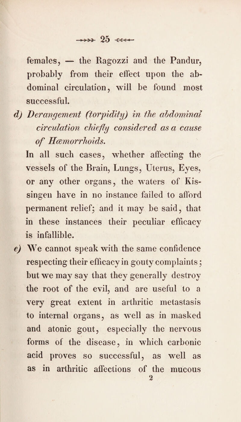 females, — the Ragozzi and the Pandur, probably from their effect upon the ab¬ dominal circulation, will be found most successful. d) Derangement (torpidity) in the abdominal circulation chiefly considered as a cause of Hcemorrhoids, In all such cases, whether affecting the vessels of the Brain, Lungs, Uterus, Eyes, or any other organs, the waters of Kis- singen have in no instance failed to afford permanent reliefj and it may be said, that in these instances their peculiar efficacy is infallible. e) We cannot speak with the same confidence respecting their efficacy in gouty complaints; but we may say that they generally destroy the root of the evil, and are useful to a very great extent in arthritic metastasis to internal organs, as well as in masked and atonic gout, especially the nervous forms of the disease, in which carbonic acid proves so successful, as well as as in arthritic affections of the mucous 2