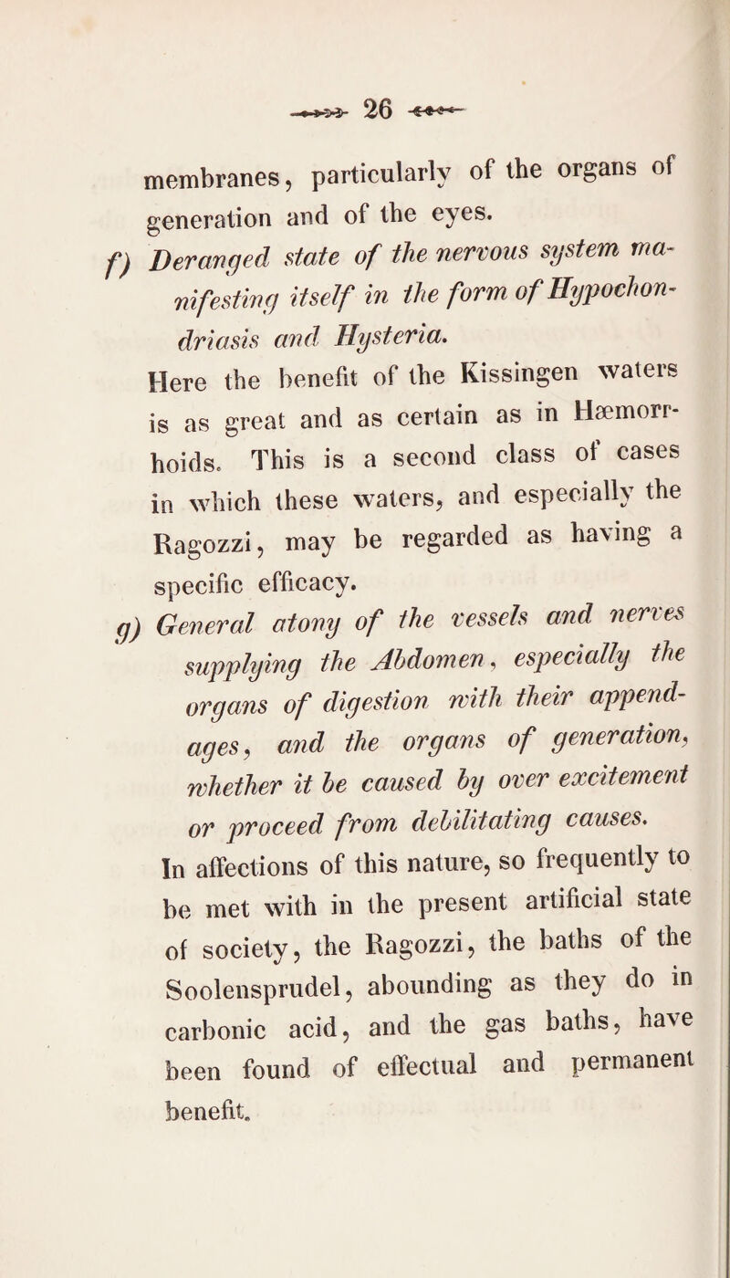 membranes, particularly of the organs of generation and of the eyes. f) Deranqed state of the nervous system ma- nifestiny itself in the form of Hypochom driasis and, Hysteria. Here the benefit of the Kissingen waters is as great and as certain as in Haemorr¬ hoids. This is a second class of cases in which these waters, and especially the Ragozzi, may be regarded as having a specific efficacy. g) General atony of the vessels and nerves supplying the Abdomen, especially the organs of digestion with their append¬ ages^ and the organs of generation, whether it he caused by over excitement or proceed from dehilitating causes. In affections of this nature, so frequently to be met with in the present artificial state of society, the Ragozzi, the baths of the Soolensprudel, abounding as they do in carbonic acid, and the gas baths, have been found of effectual and permanent benefit.