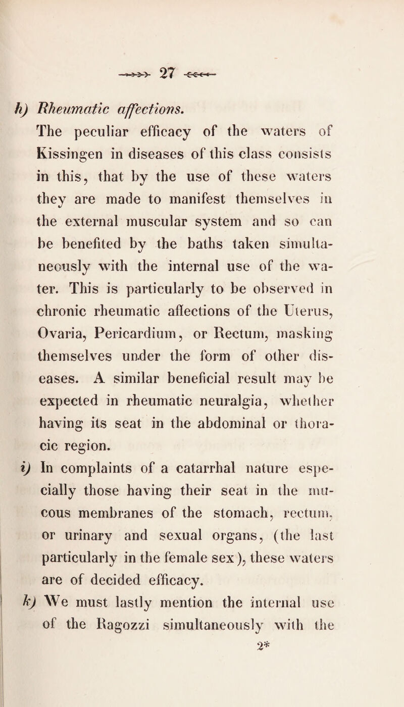 h) Rheumatic affections. The peculiar efficacy of the waters of Kissiugen in diseases of this class consists in this, that by the use of these waters they are made to manifest themselves in the external muscular system and so can he benefited by the baths taken simulta¬ neously with the internal use of the wa¬ ter. This is particularly to be observed in chronic rheumatic aflections of the Uterus, Ovaria, Pericardium, or Rectum, masking themselves under the form of other dis¬ eases. A similar beneficial result may he expected in rheumatic neuralgia, whether having its seat in the abdominal or thora¬ cic region. i) In complaints of a catarrhal nature espe¬ cially those having their seat in the mu¬ cous membranes of the stomach, rectum, or urinary and sexual organs, (the last particularly in the female sex), these watei s I are of decided efficacy. ! k) We must lastly mention the internal use 1 i of the Ragozzi simultaneously with the 2^ I