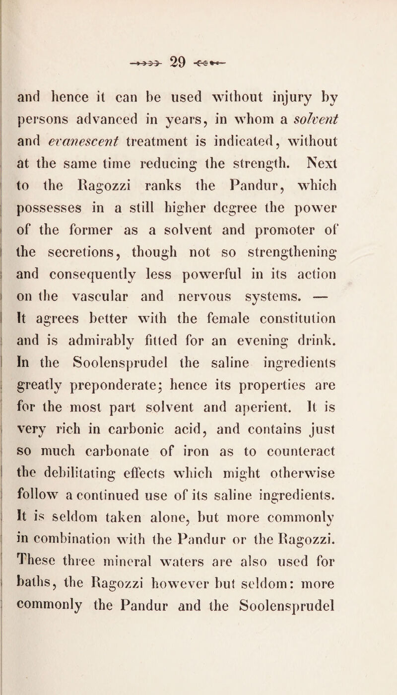 and hence it can be used without injury by persons advanced in years, in whom a solvent and evanescent treatment is indicated, without at the same time reducing the strength. Next to the Ragozzi ranks the Pandur, which possesses in a still higher degree the power I of the former as a solvent and promoter of I the secretions, though not so strengthening I and consequently less powerful in its action ! on the vascular and nervous systems. — I It agrees better with the female constitution i and is admirably fitted for an evening drink. 1 In the Soolensprudel the saline ingredients greatly preponderate^ hence its properties are for the most part solvent and aperient. It is ; very rich in carbonic acid, and contains just so much carbonate of iron as to counteract I the debilitating effects which might otherwise follow a continued use of its saline ingredients. It is seldom taken alone, but more commonlv in combination with the Pandur or the Ragozzi. ^ These three mineral waters are also used for i baths, the Ragozzi however but seldom: more commonly the Pandur and the Soolensprudel