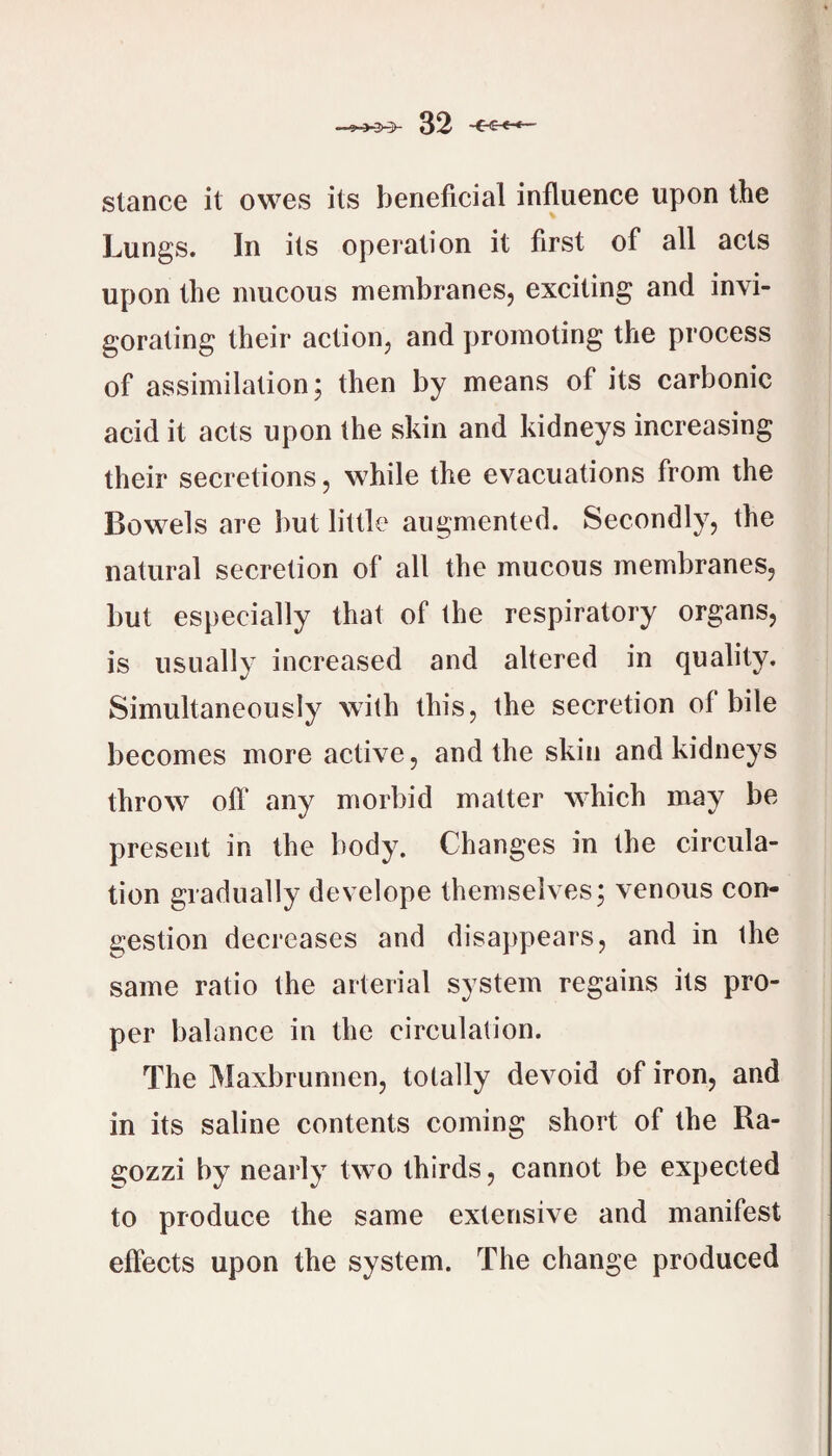 stance it owes its beneficial influence upon the Lungs. In its operation it first of all acts upon the mucous membranes, exciting and invi¬ gorating their action, and promoting the process of assimilation; then by means of its carbonic acid it acts upon the skin and kidneys increasing their secretions, while the evacuations from the Bowels are but little augmented. Secondly, the natural secretion of all the mucous membranes, but especially that of the respiratory organs, is usually increased and altered in quality. Simultaneously with this, the secretion of bile becomes more active, and the skin and kidneys throw oft' any morbid matter which may be present in the body. Changes in the circula¬ tion gradually develope themselves; venous con¬ gestion decreases and disappears, and in the same ratio the arterial system regains its pro¬ per balance in the circulation. The Maxbrunnen, totally devoid of iron, and in its saline contents coming short of the Ra- gozzi by nearly two thirds, cannot be expected to produce the same extensive and manifest effects upon the system. The change produced