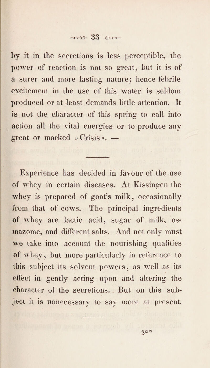 by it in the secretions is less perceptible, the power of reaction is not so great, but it is of a surer and more lasting nature; hence febrile excitement in the use of this water is seldom produced or at least demands little attention. It is not the character of this spring to call into action all the vital energies or to produce any great or marked wCrisis«. — Experience has decided in favour of the use of whey in certain diseases. At Kissingen the whey is prepared of goat’s milk, occasionally from that of cows. The principal ingredients of whey are lactic acid, sugar of milk, os- inazome, and diflerent salts. And not only must we take into account the nourishing qualities of whey, but more particularly in reference to this subject its solvent powers, as well as its elTect in gently acting upon and altering the character of the secretions. But on this sub¬ ject it is unnecessary to say moie at present.