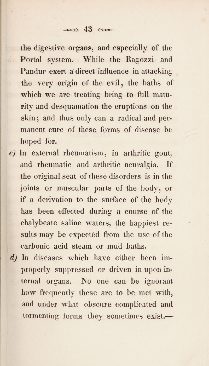 the digestive organs, and especially of the Portal system. While the Ragozzi and Pandur exert a direet influence in attacking the very origin of the evil, the baths of which we are treating bring to full matu¬ rity and desquamation the eruptions on the skin; and thus only can a radical and per¬ manent cure of these forms of disease be hoped for. c) In external rheumatism, in arthritic gout, and rheumatic and arthritic neuralgia. If the original seat of these disorders is in the joints or muscular parts of the body, or if a derivation to the surface of the body has been effected during a course of the chalybeate saline waters, the happiest re¬ sults may be expected from the use of the carbonic acid steam or mud baths. d) In diseases which have either been im¬ properly suppi’essed or driven in upon in¬ ternal organs. No one can be ignorant how frequently these are to be met with, and under what obscure complicated and tormenting forms they sometimes exist.—