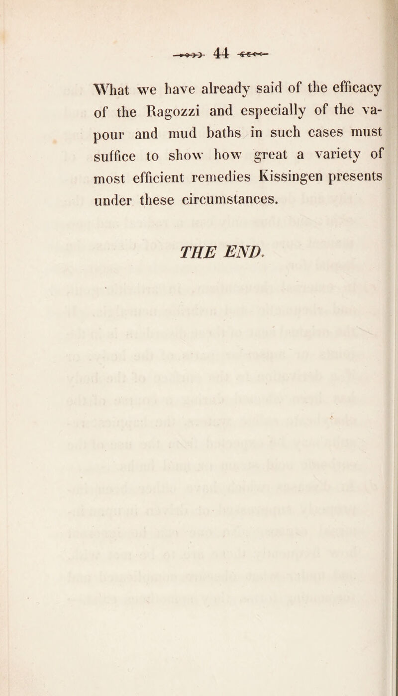 What we have already said of the efficacy of the Ragozzi and especially of the va¬ pour and mud baths in such cases must suffice to show how great a variety of most efficient remedies Kissingen presents under these circumstances. THE END,