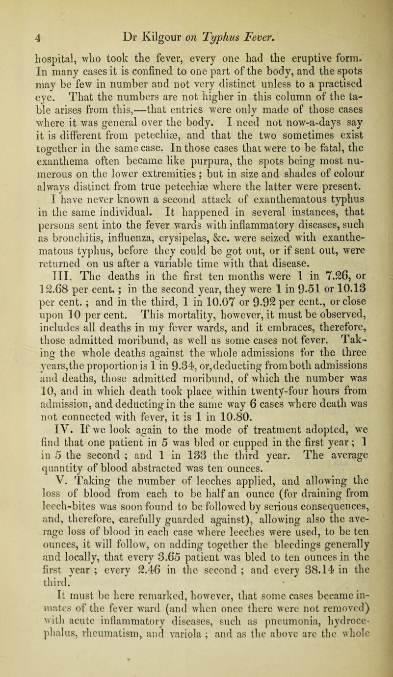 hospital, who took the fever, every one had the eruptive form. In many cases it is confined to one part of the body, and the spots may be few in number and not very distinct unless to a practised eye. That the numbers are not higher in this column of the ta¬ ble arises from this,—that entries were only made of those cases where it was general over the body. I need not now-a-days say it is different from petechise, and that the two sometimes exist together in the same case. In those cases that were to be fatal, the exanthema often became like purpura, the spots being most nu¬ merous on the lower extremities; but in size and shades of colour always distinct from true petechise where the latter were present. I have never known a second attack of exanthematous typhus in the same individual. It happened in several instances, that persons sent into the fever wards with inflammatory diseases, such as bronchitis, influenza, erysipelas, &c. were seized with exanthe¬ matous typhus, before they could be got out, or if sent out, were returned on us after a variable time with that disease. III. The deaths in the first ten months were 1 in 7.26, or 12.68 per cent.; in the second year, they were 1 in 9-51 or 10.18 per cent. ; and in the third, 1 in 10.07 or 9-92 per cent., or close upon 10 per cent. This mortality, however, it must be observed, includes all deaths in my fever wards, and it embraces, therefore, those admitted moribund, as well as some cases not fever. Tak¬ ing the whole deaths against the whole admissions for the three years,the proportion is 1 in 9-34, or,deducting from both admissions and deaths, those admitted moribund, of which the number was 10, and in which death took place within twenty-four hours from admission, and deducting in the same way 6 cases where death was not connected with fever, it is 1 in 10.80. IV. If we look again to the mode of treatment adopted, we find that one patient in 5 was bled or cupped in the first year; 1 in 5 the second ; and 1 in 133 the third year. The average quantity of blood abstracted was ten ounces. V. Taking the number of leeches applied, and allowing the loss of blood from each to be half an ounce (for draining from leech-bites was soon found to be followed by serious consequences, and, therefore, carefully guarded against), allowing also the ave¬ rage loss of blood in each case where leeches were used, to be ten ounces, it will follow, on adding together the bleedings generally and locally, that every 3.65 patient was bled to ten ounces in the first year; every 2.46 in the second; and every 38.14 in the third. It must be here remarked, however, that some cases became in¬ mates of the fever ward (and when once there were not removed) with acute inflammatory diseases, such as pneumonia, hydroce¬ phalus, rheumatism, and variola ; and as the above are the whole