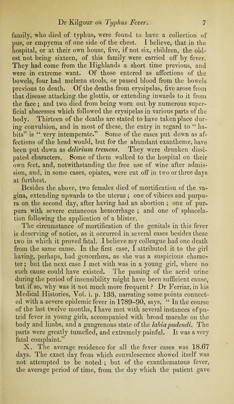 family, who died of typhus, were found to have a collection of pus, or empyema of one side of the chest. I believe, that in the hospital, or at their own house, five, if not six, children, the old¬ est not being sixteen, of this family were carried off by fever. They had come from the Highlands a short time previous, and were in extreme want. Of those entered as affections of the bowels, four had melmna stools, or passed blood from the bowels previous to death. Of the deaths from erysipelas, five arose from that disease attacking the glottis, or extending inwards to it from the face ; and two died from being worn out by numerous super¬ ficial abscesses which followed the erysipelas in various parts of the body. Thirteen of the deaths are stated to have taken place dur¬ ing convulsion, and in most of these, the entry in regard to “ ha¬ bits'” is “ very intemperate.” Some of the cases put down as af¬ fections of the head would, but for the abundant exantheme, have been put down as delirium tremens. They were drunken dissi¬ pated characters. Some of them walked to the hospital on their own feet, and, notwithstanding the free use of wine after admis¬ sion, and, in some cases, opiates, were cut off in two or three days at furthest. Besides the above, two females died of mortification of the va¬ gina, extending upwards to the uterus ; one of vibices and purpu¬ ra on the second day, after having had an abortion ; one of pur¬ pura with severe cutaneous hemorrhage ; and one of sphacela¬ tion following the application of a blister. The circumstance of mortification of the genitals in this fever is deserving of notice, as it occurred in several cases besides these two in which it proved fatal. 1 believe my colleague had one death from the same cause. In the first case, I attributed it to the girl having, perhaps, had gonorrhoea, as she was a suspicious charac¬ ter ; but the next case I met with was in a young girl, where no such cause could have existed. The passing of the acrid urine during the period of insensibility might have been sufficient cause, but if so, why was it not much more frequent ? Dr Ferriar, in his Medical Histories, Vol. i. p. 133, narrating some points connect¬ ed with a severe epidemic fever in 1789-90, says, u In the course of the last twelve months, I have met with several instances of pu¬ trid fever in young girls, accompanied with broad maculae on the body and limbs, and a gangrenous state of the labia pudendi. The parts were greatly tumefied, and extremely painful. It was a very fatal complaint.'” X. The average residence for all the fever cases was 18.67 days. The exact day from which convalescence showed itself was not attempted to be noted ; but of the exanthematous fever, the average period of time, from the day which the patient gave