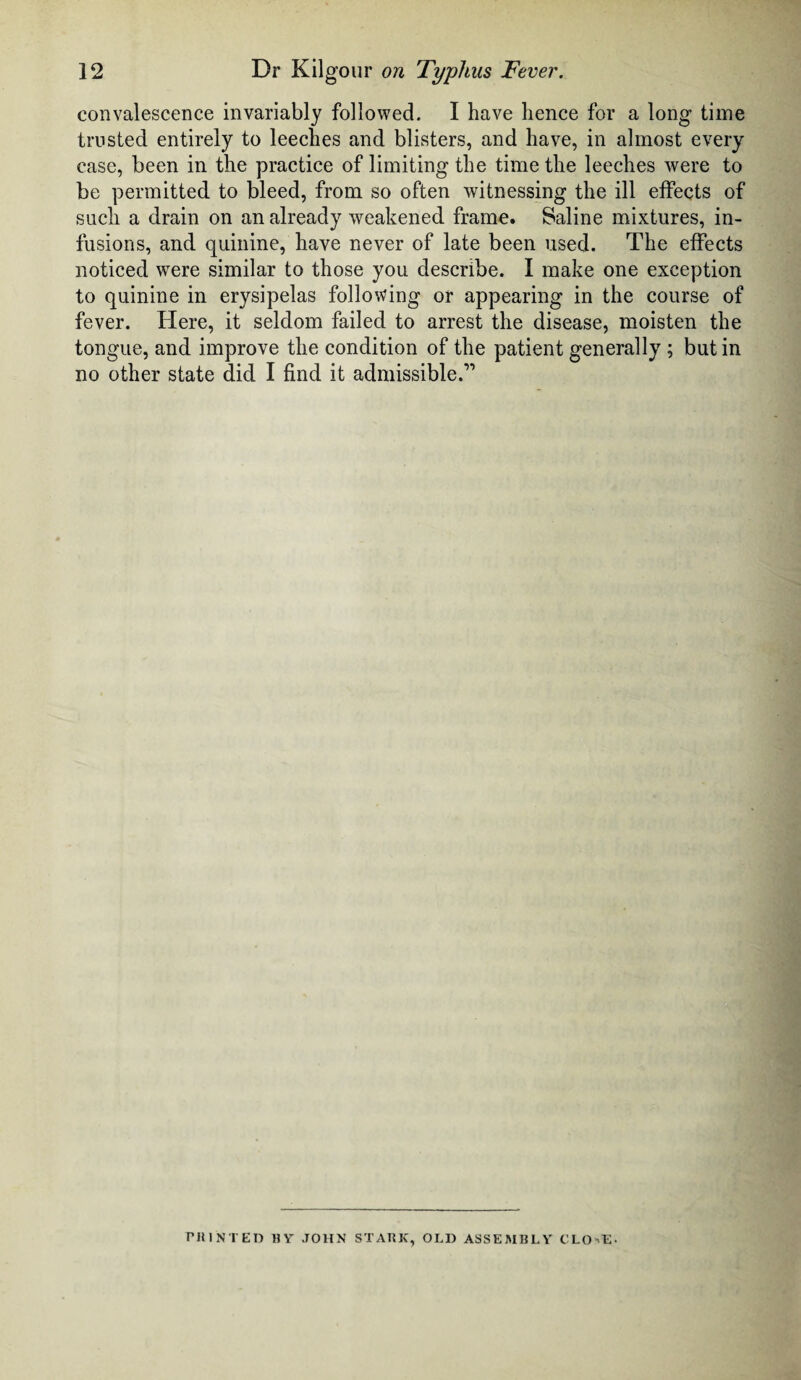 convalescence invariably followed. I have hence for a long time trusted entirely to leeches and blisters, and have, in almost every case, been in the practice of limiting the time the leeches were to be permitted to bleed, from so often witnessing the ill effects of such a drain on an already weakened frame. Saline mixtures, in¬ fusions, and quinine, have never of late been used. The effects noticed were similar to those you describe. I make one exception to quinine in erysipelas following or appearing in the course of fever. Here, it seldom failed to arrest the disease, moisten the tongue, and improve the condition of the patient generally ; but in no other state did I find it admissible.” PRINTED HY JOHN STARK, OLD ASSEMBLY CLO'E-