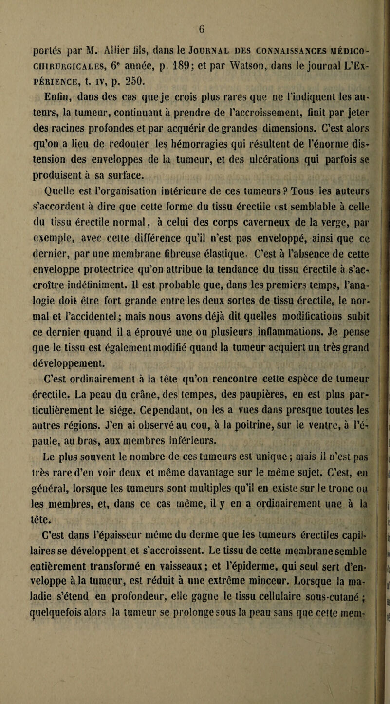 portés par M. Allier iils, dans le Journal des connaissances médico- cnmuRGiCALES, 6e année, p. 189; et par Watson, dans le journal L’Ex¬ périence, t. iv, p. 250. Enfin, dans des cas que je crois plus rares que ne l’indiquent les au¬ teurs, la tumeur, continuant à prendre de l’accroissement, finit par jeter des racines profondes et par acquérir de grandes dimensions. C’est alors qu’on a lieu de redouter les hémorragies qui résultent de l’énorme dis¬ tension des enveloppes de la tumeur, et des ulcérations qui parfois se produisent à sa surface. Quelle est l’organisation intérieure de ces tumeurs? Tous les auteurs s’accordent à dire que celte forme du tissu érectile est semblable à celle du tissu érectile normal, à celui des corps caverneux de la verge, par exemple, avec cette différence qu’il n’est pas enveloppé, ainsi que ce dernier, par une membrane fibreuse élastique. C’est à l’absence de cette enveloppe protectrice qu’on attribue la tendance du tissu érectile à s’ac¬ croître indéfiniment. Il est probable que, dans les premiers temps, l’ana¬ logie doit être fort grande entre les deux sortes de tissu érectile, le nor¬ mal et l’accidentel; mais nous avons déjà dit quelles modifications subit ce dernier quand il a éprouvé une ou plusieurs inflammations. Je pense que le tissu est également modifié quand la tumeur acquiert un très grand développement. C’est ordinairement à la tête qu’on rencontre cette espèce de tumeur érectile. La peau du crâne, des tempes, des paupières, en est plus par¬ ticulièrement le siège. Cependant, on les a vues dans presque toutes les autres régions. J’en ai observé au cou, à la poitrine, sur le ventre, à l’é-» paule, au bras, aux membres inférieurs. Le plus souvent le nombre de ces tumeurs est unique; mais il n’est pas très rare d’en voir deux et même davantage sur le même sujet. C’est, en général, lorsque les tumeurs sont multiples qu’il en existe sur le tronc ou les membres, et, dans ce cas même, il y en a ordinairement une à la tête. C’est dans l’épaisseur même du derme que les tumeurs érectiles capil¬ laires se développent et s’accroissent. Le tissu de cette membrane semble entièrement transformé en vaisseaux ; et l’épiderme, qui seul sert d’en¬ veloppe à la tumeur, est réduit à une extrême minceur. Lorsque la ma¬ ladie s’étend en profondeur, elle gagne le tissu cellulaire sous-cutané ; quelquefois alors la tumeur se prolonge sous la peau sans que cette mem-