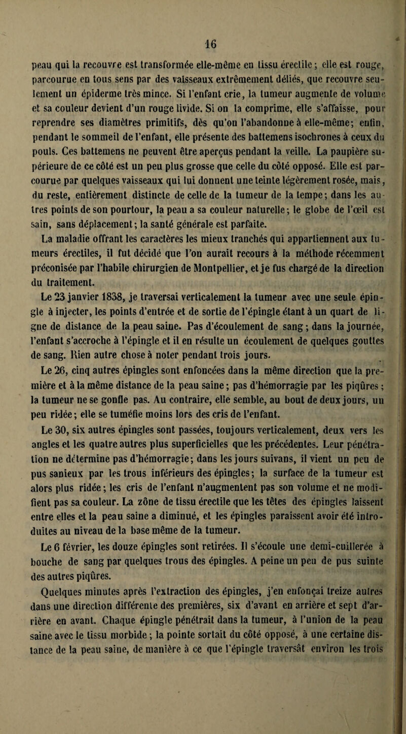 peau qui la recouvre est transformée elle-même en tissu érectile ; elle est rouge, parcourue en tous sens par des vaisseaux extrêmement déliés, que recouvre seu¬ lement un épiderme très mince. Si l’enfant crie, la tumeur augmente de volume et sa couleur devient d’un rouge livide. Si on la comprime, elle s’affaisse, pour reprendre ses diamètres primitifs, dès qu’on l’abandonne à elle-même; eulin, pendant le sommeil de l’enfant, elle présente des battemens isochrones à ceux du pouls. Ces battemens ne peuvent être aperçus pendant la veille. La paupière su¬ périeure de ce côté est un peu plus grosse que celle du côté opposé. Elle est par¬ courue par quelques vaisseaux qui lui donnent une teinte légèrement rosée, mais, du reste, entièrement distincte de celle de la tumeur de la tempe; dans les au 1res points de son pourtour, la peau a sa couleur naturelle; le globe de l’œil est sain, sans déplacement; la santé générale est parfaite. La maladie offrant les caractères les mieux tranchés qui appartiennent aux tu - meurs érectiles, il fut décidé que l’on aurait recours à la méthode récemment préconisée par l’habile chirurgien de Montpellier, et je fus chargé de la direction du traitement. Le 23 janvier 1838, je traversai verticalement la tumeur avec une seule épin¬ gle à injecter, les points d’entrée et de sortie de l’épingle étant à un quart de li¬ gne de distance de la peau saine. Pas d’écoulement de sang ; dans la journée, l’enfant s’accroche à l’épingle et il en résulte un écoulement de quelques gouttes de sang. Kien autre chose à noter pendant trois jours. Le 26, cinq autres épingles sont enfoncées dans la même direction que la pre¬ mière et à la même distance de la peau saine ; pas d’hémorragie par les piqûres ; la tumeur ne se gonfle pas. Au contraire, elle semble, au bout de deux jours, un peu ridée; elle se tuméfie moins lors des cris de l’enfant. Le 30, six autres épingles sont passées, toujours verticalement, deux vers les angles et les quatre autres plus superficielles que les précédentes. Leur pénétra¬ tion ne détermine pas d’hémorragie; dans les jours suivans, il vient un peu de pus sanieux par les trous inférieurs des épingles; la surface de la tumeur est alors plus ridée; les cris de l’enfant n’augmentent pas son volume et ne modi¬ fient pas sa couleur. La zone de tissu érectile que les têtes des épingles laissent entre elles et la peau saine a diminué, et les épingles paraissent avoir été intro¬ duites au niveau de la base même de la tumeur. Le 6 février, les douze épingles sont retirées. Il s’écoule une demi-cuillerée à bouche de sang par quelques trous des épingles. A peine un peu de pus suinte des autres piqûres. Quelques minutes après l’extraction des épingles, j’en enfonçai treize autres daus une direction différente des premières, six d’avant en arrière et sept d’ar¬ rière en avant. Chaque épingle pénétrait dans la tumeur, à l’union de la peau saine avec le tissu morbide ; la pointe sortait du côté opposé, à une certaine dis¬ tance de la peau saine, de manière à ce que l’épingle traversât environ les trois