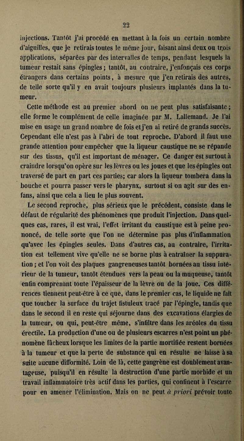 injections. Tantôt j’ai procédé en mettant à la fois un certain nombre d’aiguilles, que je retirais toutes le même jour, faisant ainsi deux ou tr,ois applications, séparées par des intervalles de temps, pendant lesquels la tumeur restait sans épingles ; tantôt, au contraire, j’enfonçais ces corps étrangers dans certains points, à mesure que j’en retirais des autres, de telle sorte qu’il y en avait toujours plusieurs implantés dans la tu¬ meur. Cette méthode est au premier abord on ne peut plus satisfaisante ; elle forme le complément de celle imaginée par M. Lallemand. Je l’ai mise en usage un grand nombre de fois et j’en ai retiré de grands succès. Cependant elle n’est pas à l’abri de tout reproche. D’abord il faut une grande attention pour empêcher que la liqueur caustique ne se répande sur des tissus, qu’il est important de ménager. Ce danger est surtout à craindre lorsqu’on opère sur les lèvres ou les joues et que les épingles ont traversé de part en part ces parties; car alors la liqueur tombera dans la bouche et pourra passer vers le pharynx, surtout si on agit sur des en- fans, ainsi que cela a lieu le plus souvent. Le second reproche, plus sérieux que le précédent, consiste dans le défaut de régularité des phénomènes que produit l’injection. Dans quel¬ ques cas, rares, il est vrai, l’effet irritant du caustique esta peine pro¬ noncé, de telle sorte que l’on ne détermine pas plus d’inflammation qu’avec les épingles seules. Dans d’autres cas, au contraire, l’irrita¬ tion est tellement vive qu’elle ne se borne plus à entraîner la suppura¬ tion ; et l’on voit des plaques gangreneuses tantôt bornées au tissu inté¬ rieur de la tumeur, tantôt étendues vers la peau ou la muqueuse, tantôt enfin comprenant toute l’épaisseur de la lèvre ou de la joue. Ces diffé¬ rences tiennent peut-être à ce que, dans le premier cas, le liquide ne fait que toucher la surface du trajet fistuleux tracé par l’épingle, tandis que dans le second il en reste qui séjourne dans des excavations élargies de la tumeur, ou qui, peut-être même, s’infiltre dans les aréoles du tissu érectile. La production d’une ou de plusieurs escarres n’est point un phé¬ nomène fâcheux lorsque les limites de la partie mortifiée restent bornées à la tumeur et que la perte de substance qui en résulte ne laisse à sa suite aucune difformité. Loin de là, cette gangrène est doublement avan¬ tageuse, puisqu’il en résulte la destruction d’une partie morbide et un travail inflammatoire très actif dans les parties, qui confinent à l’escarre pour en amener l’élimination. Mais on ne peut à priori prévoir toute