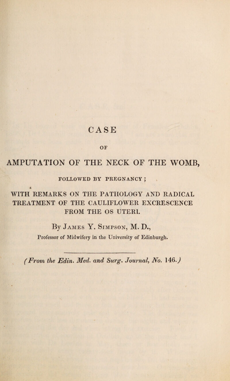 CASE OF AMPUTATION OF THE NECK OF THE WOMB, FOLLOWED BY PREGNANCY ; * WITH REMARKS ON THE PATHOLOGY AND RADICAL TREATMENT OF THE CAULIFLOWER EXCRESCENCE FROM THE OS UTERI. By James Y. Simpson, M. D., Professor of Midwifery in the University of Edinburgh. (From the Edin. Med. and Surg. Journal, No. 146.)