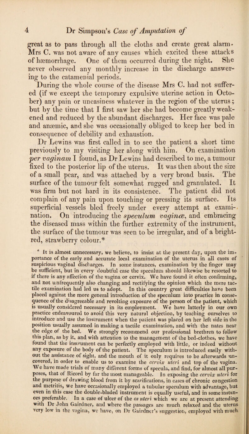 great as to pass through all the cloths and create great alarm- Mrs C. was not aware of any causes which excited these attacks of haemorrhage. One of them occurred during the night. She never observed any monthly increase in the discharge answer- ing to the catamenial periods. During the whole course of the disease Mrs C. had not suffer¬ ed (if we except the temporary expulsive uterine action in Octo¬ ber) any pain or uneasiness whatever in the region of the uterus; but by the time that I first saw her she had become greatly weak¬ ened and reduced by the abundant discharges. Her face was pale and anaemic, and she was occasionally obliged to keep her bed in consequence of debility and exhaustion. Dr Lewins was first called in to see the patient a short time previously to my visiting her along with him. On examination per vaginam I found, as Dr Lewins had described to me, a tumour fixed to the posterior lip of the uterus. It was then about the size of a small pear, and was attached by a very broad basis. The surface of the tumour felt somewhat rugged and granulated. It was firm but not hard in its consistence. The patient did not complain of any pain upon touching or pressing its surface. Its superficial vessels bled freely under every attempt at exami¬ nation. On introducing the speculum vagince, and embracing the diseased mass within the further extremity of the instrument, the surface of the tumour was seen to be irregular, and of a bright- red, strawberry colour.* * It is almost unnecessary, we believe, to insist at the present day, upon the im¬ portance of the early and accurate local examination of the uterus in all cases of suspicious vaginal discharges. In some instances, examination by the finger may be sufficient, but in every doubtful case the speculum should likewise be resorted to if there is any affection of the vagina or cervix. We have found it often confirming, and not unfrequently also changing and rectifying the opinion which the mere tac¬ tile examination had led us to adopt. In this country great difficulties have been placed against the more general introduction of the speculum into practice in conse¬ quence of the disagreeable and revolting exposure of the person of the patient, which is usually considered necessary in its employment. We have latterly in our own practice endeavoured to avoid this very natural objection, by teaching ourselves to introduce and use the instrument when the patient was placed on her left side in the position usually assumed in making a tactile examination, and with the nates near the edge of the bed. We strongly recommend our professional brethren to follow this plan, as by it, and with attention to the management of the bed-clothes, we have found that the instrument can be perfectly employed with little, or indeed without any exposure of the body of the patient. The speculum is introduced easily with¬ out the assistance of sight, and the mouth of it only requires to be afterwards un¬ covered, in order to enable us to examine the cervix uteri and top of the vagina. We have made trials of many different forms of specula, and find, for almost all pur¬ poses, that of Ricord by far the most manageable. In exposing the cervix uteri for the purpose of drawing blood from it by scarifications, in cases of chronic congestion and metritis, we have occasionally employed a tubular speculum with advantage, but even in this case the double-bladed instrument is equally useful, and in some instan¬ ces preferable. In a case of ulcer of the os uteri which we are at present attending with Dr John Gairdner, and where the passages are much relaxed and the uterus very low in the vagina, we have, on Dr Gairdner’s suggestion, employed with much