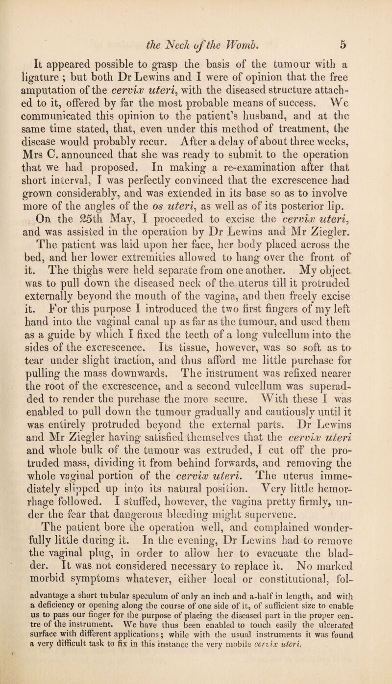 It appeared possible to grasp the basis of the tumour with a ligature ; but both Dr Lewins and I were of opinion that the free amputation of the cervix uteri, with the diseased structure attach¬ ed to it, offered by far the most probable means of success. We communicated this opinion to the patient’s husband, and at the same time stated, that, even under this method of treatment, the disease would probably recur. After a delay of about three weeks, Mrs C. announced that she was ready to submit to the operation that we had proposed. In making a re-examination after that short interval, I was perfectly convinced that the excrescence had grown considerably, and was extended in its base so as to involve more of the angles of the os uteri,, as well as of its posterior lip. On the 25th May, I proceeded to excise the cervix uteri, and was assisted in the operation by Dr Lewins and Mr Ziegler. The patient was laid upon her face, her body placed across the bed, and her lower extremities allowed to hang over the front of it. The thighs were held separate from one another. My object was to pull down the diseased neck of the uterus till it protruded externally beyond the mouth of the vagina, and then freely excise it. For this purpose I introduced the two first fingers of my left hand into the vaginal canal up as far as the tumour, and used them as a guide by which I fixed the teeth of a long vulcellum into the sides of the excrescence. Its tissue, however, was so soft as to tear under slight traction, and thus afford me little purchase for pulling the mass downwards. The instrument was refixed nearer the root of the excrescence, and a second vulcellum was superad- ded to render the purchase the more secure. With these I was enabled to pull down the tumour gradually and cautiously until it was entirely protruded beyond the external parts. Dr Lewins and Mr Ziegler having satisfied themselves that the cervix uteri and whole bulk of the tumour was extruded, I cut off the pro¬ truded mass, dividing it from behind forwards, and removing the whole vaginal portion of the cervix uteri. The uterus imme¬ diately slipped up into its natural position. Very little hemor¬ rhage followed. I stuffed, however, the vagina pretty firmly, un¬ der the fear that dangerous bleeding might supervene. The patient bore the operation well, and complained wonder¬ fully little during it. In the evening, Dr Lewins had to remove the vaginal plug, in order to allow her to evacuate the blad¬ der. It was not considered necessary to replace it. No marked morbid symptoms whatever, either local or constitutional, fol- advantage a short tubular speculum of only an inch and a-half in length, and with a deficiency or opening along the course of one side of it, of sufficient size to enable us to pass our finger for the purpose of placing the diseased part in the proper cen¬ tre of the instrument. We have thus been enabled to touch easily the ulcerated surface with different applications; while with the usual instruments it was found a very difficult task to fix in this instance the very mobile certix uteri.