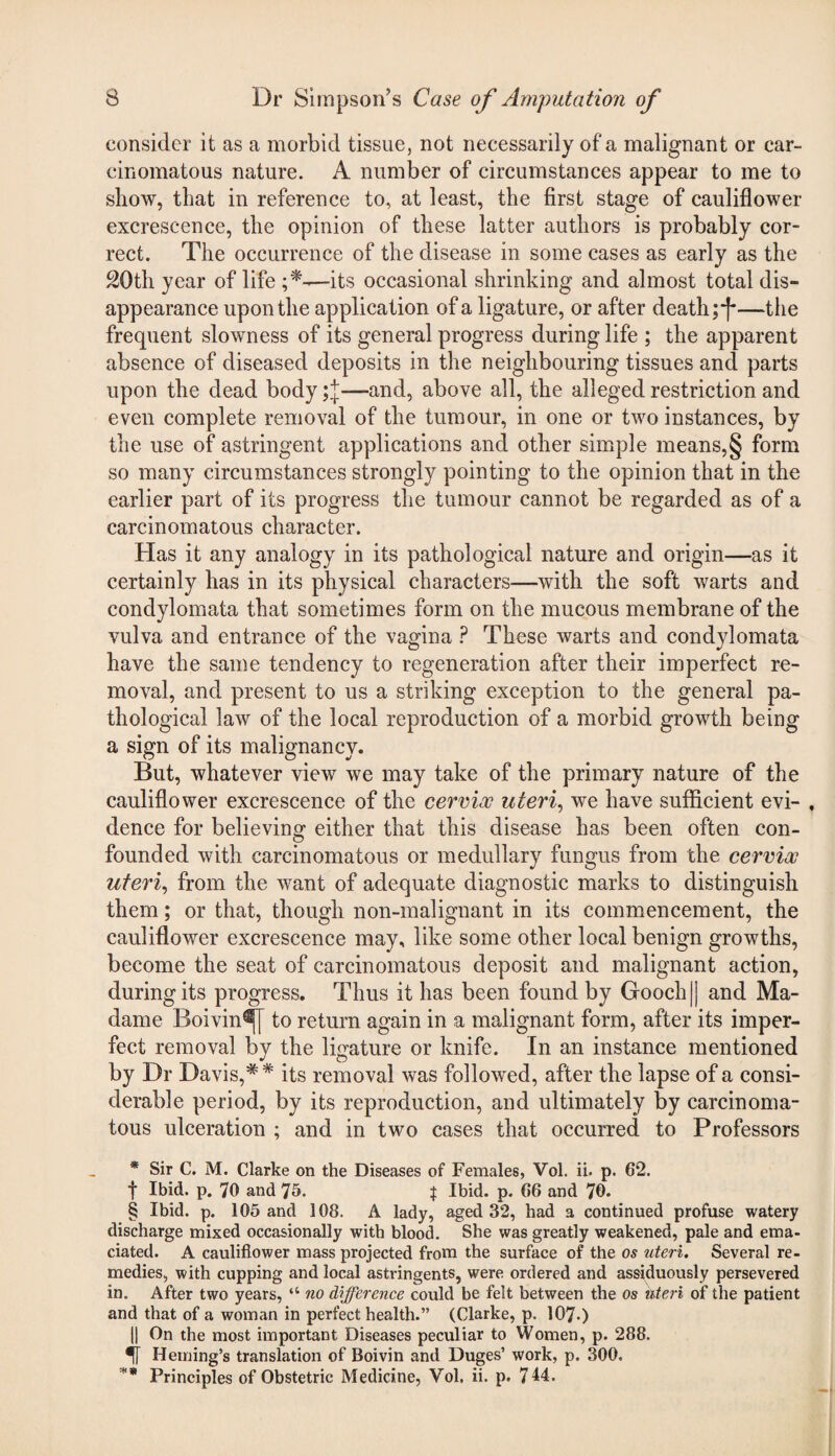 consider it as a morbid tissue, not necessarily of a malignant or car¬ cinomatous nature. A number of circumstances appear to me to show, that in reference to, at least, the first stage of cauliflower excrescence, the opinion of these latter authors is probably cor¬ rect. The occurrence of the disease in some cases as early as the 20th year of life —its occasional shrinking and almost total dis¬ appearance upon the application of a ligature, or after death ;*[*—the frequent slowness of its general progress during life ; the apparent absence of diseased deposits in the neighbouring tissues and parts upon the dead body —and, above all, the alleged restriction and even complete removal of the tumour, in one or two instances, by the use of astringent applications and other simple means,§ form so many circumstances strongly pointing to the opinion that in the earlier part of its progress the tumour cannot be regarded as of a carcinomatous character. Has it any analogy in its pathological nature and origin—as it certainly has in its physical characters—with the soft warts and condylomata that sometimes form on the mucous membrane of the vulva and entrance of the vagina ? These warts and condylomata have the same tendency to regeneration after their imperfect re¬ moval, and present to us a striking exception to the general pa¬ thological law of the local reproduction of a morbid growth being a sign of its malignancy. But, whatever view we may take of the primary nature of the cauliflower excrescence of the cervix uteri, we have sufficient evi- , dence for believing either that this disease has been often con¬ founded with carcinomatous or medullary fungus from the cervix uteri, from the want of adequate diagnostic marks to distinguish them; or that, though non-malignant in its commencement, the cauliflower excrescence may, like some other local benign growths, become the seat of carcinomatous deposit and malignant action, during its progress. Thus it has been found by Gooch || and Ma¬ dame Boivin^j to return again in a malignant form, after its imper¬ fect removal by the ligature or knife. In an instance mentioned by Dr Davis,** its removal was followed, after the lapse of a consi¬ derable period, by its reproduction, and ultimately by carcinoma¬ tous ulceration ; and in two cases that occurred to Professors * Sir C. M. Clarke on the Diseases of Females, Vol. ii. p. 62. f Ibid. p. 70 and 75. f Ibid. p. 66 and 70. § Ibid. p. 105 and 108. A lady, aged 32, had a continued profuse watery discharge mixed occasionally with blood. She was greatly weakened, pale and ema¬ ciated. A cauliflower mass projected from the surface of the os uteri. Several re¬ medies, with cupping and local astringents, were ordered and assiduously persevered in. After two years, “ no difference could be felt between the os uteri of the patient and that of a woman in perfect health.” (Clarke, p. 107-) || On the most important Diseases peculiar to Women, p. 288. U Heming’s translation of Boivin and Duges’ work, p. 300. ** Principles of Obstetric Medicine, Vol. ii. p. 714.