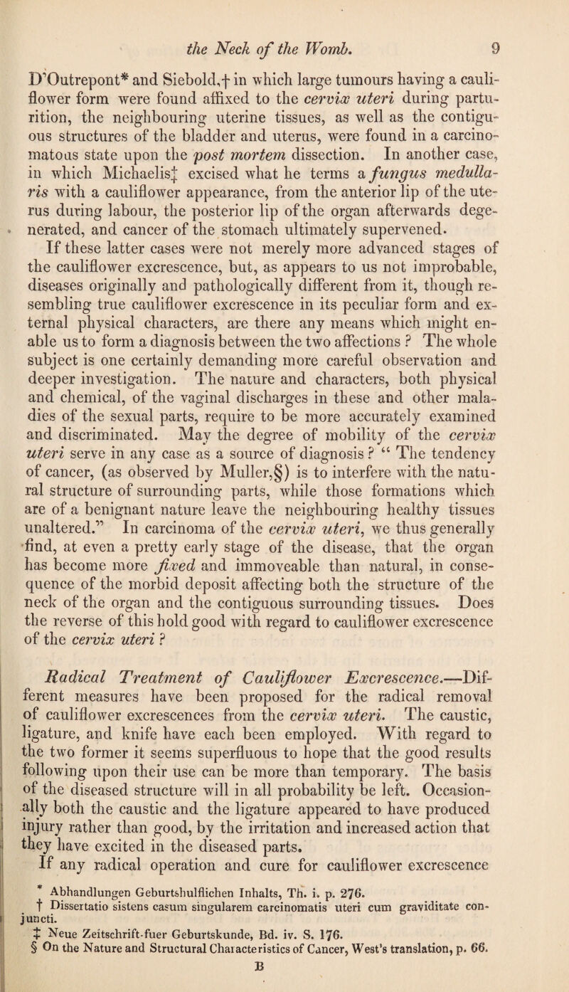 B'Outrepont* and Siebold.f in which large tumours having a cauli¬ flower form were found affixed to the cervix uteri during partu¬ rition, the neighbouring uterine tissues, as well as the contigu¬ ous structures of the bladder and uterus, were found in a carcino¬ matous state upon the post mortem dissection. In another case, in which MichaelisJ excised what he terms & fungus medulla- 7'is with a cauliflower appearance, from the anterior lip of the ute¬ rus during labour, the posterior lip of the organ afterwards dege¬ nerated, and cancer of the stomach ultimately supervened. If these latter cases were not merely more advanced stages of the cauliflower excrescence, but, as appears to us not improbable, diseases originally and pathologically different from it, though re¬ sembling true cauliflower excrescence in its peculiar form and ex¬ ternal physical characters, are there any means which might en¬ able us to form a diagnosis between the two affections ? The whole subject is one certainly demanding more careful observation and deeper investigation. The nature and characters, both physical and chemical, of the vaginal discharges in these and other mala¬ dies of the sexual parts, require to be more accurately examined and discriminated. May the degree of mobility of the cervix uteri serve in any case as a source of diagnosis ? “ The tendency of cancer, (as observed by Muller,§) is to interfere with the natu¬ ral structure of surrounding parts, while those formations which are of a benignant nature leave the neighbouring healthy tissues unaltered.” In carcinoma of the cervix uteri, wre thus generally find, at even a pretty early stage of the disease, that the organ has become more fixed and immoveable than natural, in conse¬ quence of the morbid deposit affecting both the structure of the neck of the organ and the contiguous surrounding tissues. Does the reverse of this hold good with regard to cauliflower excrescence of the cervix uteri ? Radical Treatment of Cauliflower Excrescence.-— Dif¬ ferent measures have been proposed for the radical removal of cauliflower excrescences from the cervix uteri. The caustic, ligature, and knife have each been employed. With regard to the two former it seems superfluous to hope that the good results following upon their use can be more than temporary. The basis of the diseased structure will in all probability be left. Occasion¬ ally both the caustic and the ligature appeared to have produced mjury rather than good, by the irritation and increased action that they have excited in the diseased parts. If any radical operation and cure for cauliflower excrescence * Abhandlungen Geburtsbulflichen Inhalts, Th. i. p. 276. f Dissertatio sistens casum singularem carcinomatis uteri cum graviditate con- juncti. $ Neue Zeitschrift-fuer Geburtskunde, Bd. iv. S. 176. § On the Nature and Structural Characteristics of Cancer, West’s translation, p. 66. B