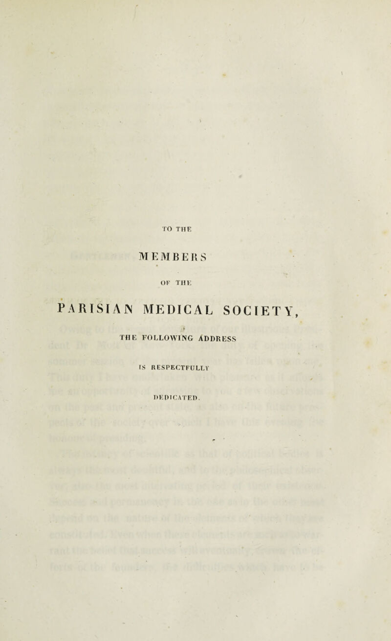 TO THE M E M B E R S OF THE PARISIAN MEDICAL SOCIETY, THE FOLLOWING ADDRESS IS RESPECTFULLY DEDICATED.