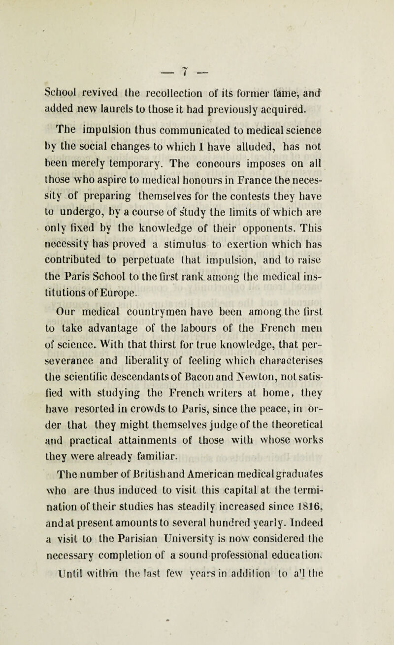 School revived the recollection of its former fame, and added new laurels to those it had previously acquired. The impulsion thus communicated to medical science by the social changes to which I have alluded, has not been merely temporary. The concours imposes on all those who aspire to medical honours in France the neces¬ sity of preparing themselves for the contests they have to undergo, by a course of study the limits of which are only fixed by the knowledge of their opponents. This necessity has proved a stimulus to exertion which has contributed to perpetuate that impulsion, and to raise the Paris School to the first rank among the medical ins¬ titutions of Europe. Our medical countrymen have been among the first to take advantage of the labours of the French men of science. With that thirst for true knowledge, that per¬ severance and liberality of feeling which characterises the scientific descendants of Bacon and Newton, not satis¬ fied with studying the French writers at home, they have resorted in crowds to Paris, since the peace, in or¬ der that they might themselves judge of the theoretical and practical attainments of those with whose works they were already familiar. The number of British and American medical graduates who are thus induced to visit this capital at the termi¬ nation of their studies has steadily increased since 1816, and at present amounts to several hundred yearly. Indeed a visit to the Parisian University is now considered the necessary completion of a sound professional education. Until within the last few years in addition to a’l the