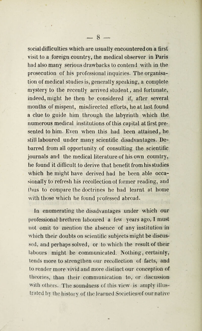 social difficulties which are usually encountered on a first visit to a foreign country, the medical observer in Paris had also many serious drawbacks to contend with in the prosecution of his professional inquiries. The organisa¬ tion of medical studies is, generally speaking, a complete mystery to the recently arrived student, and fortunate, indeed, might he then be considered if, after several months of mispent, misdirected efforts, he at last found a clue to guide him through the labyrinth which the numerous medical institutions of this capital at first pre¬ sented to him. Even when this had been attained, he still laboured under many scientific disadvantages. De¬ barred from all opportunity of consulting the scientific journals and the medical literature of his own country, he found it difficult to derive that benefit from his studies which he might have derived had he been able occa¬ sionally to refresh his recollection of former reading, and thus to compare the doctrines he had learnt at home with those which he found professed abroad. In enumerating the disadvantages under which our professional brethren laboured a few years ago, I must not omit to mention the absence of any institution in which their doubts on scientific subjects might be discus¬ sed, and perhaps solved, or to which the result of their labours might be communicated. Nothing, certainly, tends more to strengthen our recollection of facts, and to render more vivid and more distinct our conception of theories, than their communication to, or discussion with others. The soundness of this view is amply illus¬ trated by the history of the learned Sociefiesmf our native